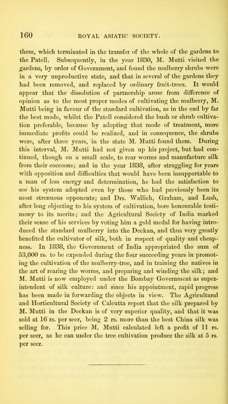 them, which terminated in the transfer of the whole of the gardens to the Patell. Subsequently, in the year 1830, M. Mutti visited the gardens, by order of Government, and found the mulberry shrubs were in a very unproductive state, and that in several of the gardens they had been removed, and replaced by ordinary fruit-trees. It would appear that the dissolution of partnership arose from difference of opinion as to the most proper modes of cultivating the mulberry, M. Mutti being in favour of the standard cultivation, as in the end by far the best mode, whilst the Patell considered the bush or shrub cultiva- tion preferable, because by adopting that mode of treatment, more immediate profits could be realized, and in consequence, the shrubs were, after three years, in the state M. Mutti found them. During this interval, M. Mutti had not given up his project, but had con- tinued, though on a small scale, to rear worms and manufacture silk from their coccoons; and in the year 1838, after struggling for years with opposition and difficulties that would have been insupportable to a man of less energy and determination, he had the satisfaction to see his system adopted even by those who had previously been its most strenuous opponents; and Drs. Wallich, Graham, and Lush, after long objecting to his system of cultivation, bore honourable testi- mony to its merits; and the Agricultural Society of India marked their sense of his services by voting him a gold medal for having intro- duced the standard mulberry into the Deckan, and thus very greatly benefited the cultivator of silk, both in respect of quality and cheap- ness. In 1838, the Government of India appropriated the sum of 53,000 rs. to be expended during the four succeeding years in promot- ing the cultivation of the mulberry-tree, and in training the natives in the art of rearing the worms, and preparing and winding the silk; and M. Mutti is now employed under the Bombay Government as superr- intendent of silk culture: and since his appointment, rapid progress has been made in forwarding the objects in view. The Agricultural and Horticultural Society of Calcutta report that the silk prepared by M. Mutti in the Deckan is of very superior quality, and that it was sold at 16 rs. per seer, being 2 rs. more than the best China silk was selling for. This price M. Mutti calculated left a profit of 11 rs. per seer, as he can under the tree cultivation produce the silk at 5 rs. per seer.