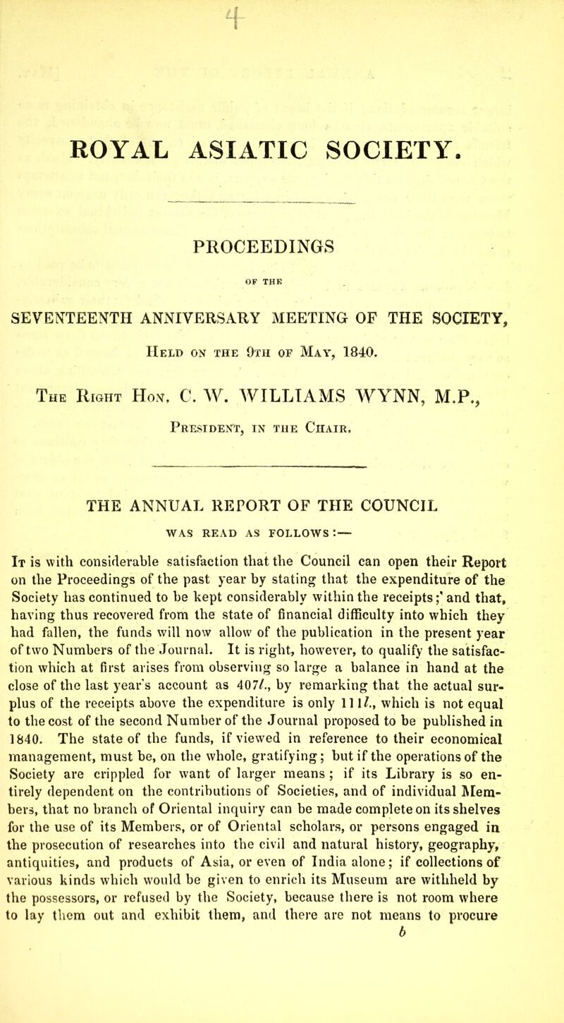 ROYAL ASIATIC SOCIETY. PROCEEDINGS OF THK SEVENTEENTH ANNIVERSARY MEETING OF THE SOCIETY, Held on the 9th of May, 1840. The Right Hon, C. W. WILLIAMS WYNN, M.P., President, in the Chair, THE ANNUAL REPORT OF THE COUNCIL WAS READ AS FOLLOWS : — It is with considerable satisfaction that the Council can open their Report on the Proceedings of the past year by stating that the expenditure of the Society has continued to be kept considerably within the receipts;' and that, having thus recovered from the state of financial difficulty into which they had fallen, the funds will now allow of the publication in the present year of two Numbers of the Journal. It is right, however, to qualify the satisfac- tion which at first arises from observing so large a balance in hand at the close of the last year s account as 407/., by remarking that the actual sur- plus of the receipts above the expenditure is only 111/., which is not equal to the cost of the second Number of the Journal proposed to be published in 1840. The state of the funds, if viewed in reference to their economical management, must be, on the whole, gratifying; but if the operations of the Society are crippled for want of larger means ; if its Library is so en- tirely dependent on the contributions of Societies, and of individual Mem- bers, that no branch of Oriental inquiry can be made complete on its shelves for the use of its Members, or of Oriental scholars, or persons engaged in the prosecution of researches into the civil and natural history, geography, antiquities, and products of Asia, or even of India alone; if collections of various kinds which would be given to enrich its Museum are withheld by the possessors, or refused by the Society, because there is not room where to lay them out and exhibit them, and there are not means to procure b