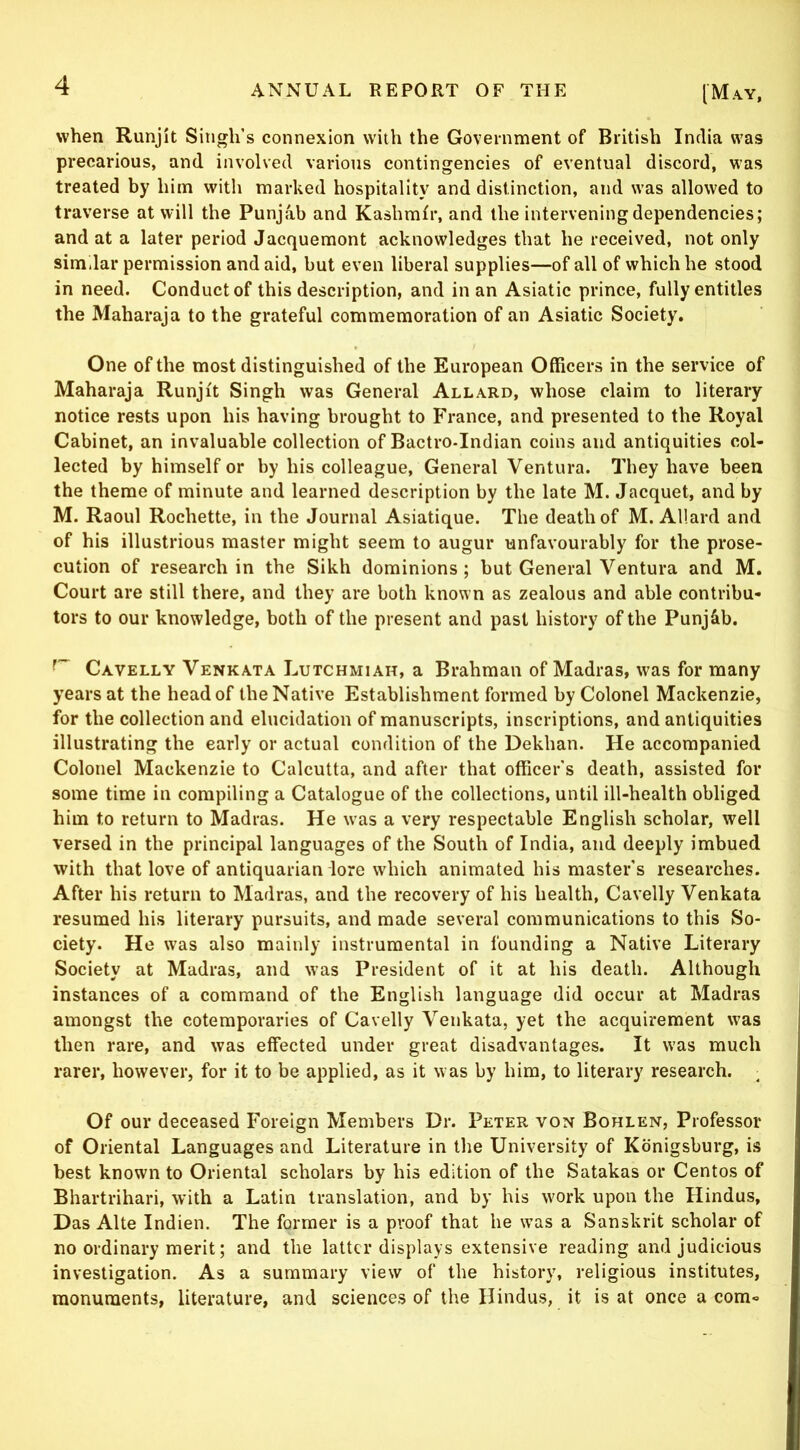 when Runjit Singh’s connexion with the Government of British India was precarious, and involved various contingencies of eventual discord, was treated by him with marked hospitality and distinction, and w’as allowed to traverse at will the Punjab and Kashmir, and the intervening dependencies; and at a later period Jacquemont acknowledges that he received, not only similar permission and aid, but even liberal supplies—of all of which he stood in need. Conduct of this description, and in an Asiatic prince, fully entitles the Maharaja to the grateful commemoration of an Asiatic Society. One of the most distinguished of the European Officers in the service of Maharaja Runjit Singh was General Allard, whose claim to literary notice rests upon his having brought to France, and presented to the Royal Cabinet, an invaluable collection of Bactro-Indian coins and antiquities col- lected by himself or by his colleague. General Ventura. They have been the theme of minute and learned description by the late M. Jacquet, and by M. Raoul Rochette, in the Journal Asiatique. The death of M. Allard and of his illustrious master might seem to augur unfavourably for the prose- cution of research in the Sikh dominions; but General Ventura and M. Court are still there, and they are both known as zealous and able contribu- tors to our knowledge, both of the present and past history of the Punj&b. Cavelly Venkata Lutchmiah, a Brahman of Madras, was for many years at the head of the Native Establishment formed by Colonel Mackenzie, for the collection and elucidation of manuscripts, inscriptions, and antiquities illustrating the early or actual condition of the Dekhan. He accompanied Colonel Mackenzie to Calcutta, and after that officer's death, assisted for some time in compiling a Catalogue of the collections, until ill-health obliged him to return to Madras. He was a very respectable English scholar, well versed in the principal languages of the South of India, and deeply imbued with that love of antiquarian lore which animated his master's researches. After his return to Madras, and the recovery of his health, Cavelly Venkata resumed his literary pursuits, and made several communications to this So- ciety. He was also mainly instrumental in founding a Native Literary Society at Madras, and was President of it at his death. Although instances of a command of the English language did occur at Madras amongst the cotemporaries of Cavelly Venkata, yet the acquirement w'as then rare, and was effected under great disadvantages. It was much rarer, however, for it to be applied, as it was by him, to literary research. Of our deceased Foreign Members Dr. Peter von Bohlen, Professor of Oriental Languages and Literature in the University of Kdnigsburg, is best known to Oriental scholars by his edition of the Satakas or Centos of Bhartrihari, with a Latin translation, and by his work upon the Hindus, Das Alte Indien. The former is a proof that he was a Sanskrit scholar of no ordinary merit; and the latter displays extensive reading and judicious investigation. As a summary view of the history, religious institutes, monuments, literature, and sciences of the Hindus, it is at once a com-