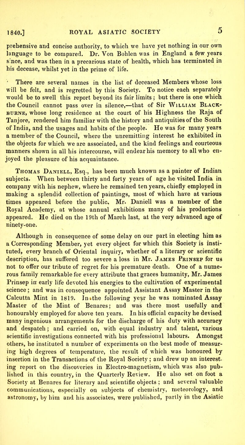 prehensive and concise authority, to which we have yet nothing in our own language to be compared. Dr. Von Bohlen was in England a few years since, and was then in a precarious state of health, which has terminated in his decease, whilst yet in the prime of life. ' There are several names in the list of deceased Members whose loss will be felt, and is regretted by this Society. To notice each separately would be to swell this report beyond its fair limits ; but there is one which the Council cannot pass over in silence,—that of Sir William Black- BURNE, whose long residence at the court of his Highness the Raja of Tanjore, rendered him familiar with the history and antiquities of the South of India, and the usages and habits of the people. He was for many years a member of the Council, where the unremitting interest he exhibited in the objects for which we are associated, and the kind feelings and courteous manners shown in all his intercourse, will endear his memory to all who en- joyed the pleasure of his acquaintance. Thomas Daniell, Esq., has been much known as a painter of Indian subjects. When between thirty and forty years of age he visited India in company with his nephew, where he remained ten years, chiefly employed in making a splendid collection of paintings, most of which have at various times appeared before the public, Mr. Daniell was a member of the Royal Academy, at whose annual exhibitions many of his productions appeared. He died on the 19th of March last, at the very advanced age of ninety-one. Although in consequence of some delay on our part in electing him as a Corresponding Member, yet every object for which this Society is insti- tuted, every branch of Oriental inquiry, whether of a literary or scientific description, has suffered too severe a loss in Mr. James Prinsep for us not to offer our tribute of regret for his premature death. One of a nume- rous family remarkable for every attribute that graces humanity, Mr. James Prinsep in early life devoted his energies to the cultivation of experimental science; and was in consequence appointed Assistant Assay Master in the Calcutta Mint in 1819. In»the following ye^r he was nominated Assay Master of the Mint of Benares; and was there most usefully and honourably employed for above ten years. In his official capacity he devised many ingenious arrangements for the discharge of his duty with accuracy and despatch; and carried on, with equal industry and talent, various scientific investigations connected with his professional labours. Amongst others, he instituted a number of experiments on the best mode of measur- ing high degrees of temperature, the result of which was honoured by insertion in the Transactions of the Royal Society; and drew up an interest ing report on the discoveries in Electro-magnetism, which was also pub- lished in this country, in the Quarterly Review. He also set on foot a Society at Benares for literary and scientific objects ; and several valuable communications, especially on subjects of chemistry, meteorology, and astronomy, by him and his associates, were published, partly in the Asiatic