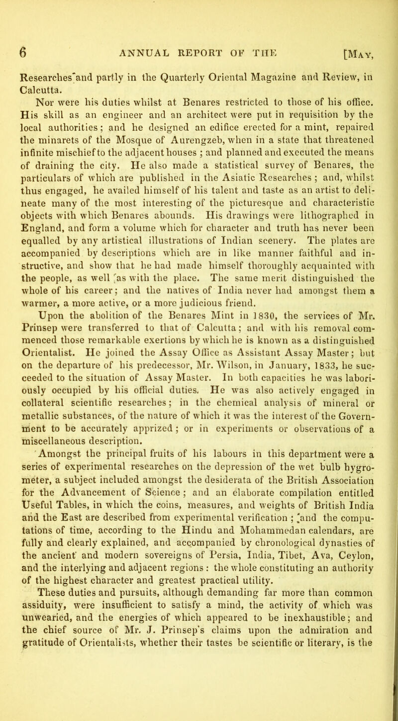 Researcliesand partly in the Quarterly Oriental Magazine and Review, in Calcutta. Nor were his duties whilst at Benares restricted to those of his office. H is skill as an engineer and an architect were put in requisition by the local authorities; and he designed an edifice erected for a mint, repaired the minarets of the Mosque of Aurengzeb, when in a state that threatened infinite mischiefto the adjacent houses ; and planned and executed the means of draining the city. He also made a statistical survey of Benares, the particulars of which are published in the Asiatic Researches ; and, whilst thus engaged, he availed himself of his talent and taste as an artist to deli- neate many of the most interesting of the picturesque and characteristic objects with which Benares abounds. His drawings were lithographed in England, and form a volume which for character and truth has never been equalled by any artistical illustrations of Indian scenery. The plates are accompanied by descriptions which are in like manner faithful and in- structive, and show that he had made himself thoroughly acquainted with the people, as well with the place. The same merit distinguished the whole of his career; and the natives of India never had amongst them a warmer, a more active, or a more judicious friend. Upon the abolition of the Benares Mint in 1830, the services of Mr. Prinsep were transferred to that of Calcutta; and with his removal com- menced those remarkable exertions by which he is known as a distinguished Orientalist. He joined the Assay Office as Assistant Assay Master; but on the departure of his predecessor, Mr. Wilson, in January, 1833, he suc- ceeded to the situation of Assay Master. In both capacities he was labori- ously occupied by his official duties. He was also actively engaged in collateral scientific researches; in the chemical analysis of mineral or metallic substances, of the nature of which it was the interest of the Govern- ment to be accurately apprized ; or in experiments or observations of a miscellaneous description. Amongst the principal fruits of his labours in this department were a series of experimental researches on the depression of the wet bulb hygro- meter, a subject included amongst the desiderata of the British Association for the Advancement of Science ; and an elaborate compilation entitled Useful Tables, in which the coins, measures, and weights of British India aiid the East are described from experimental verification ; 'and the compu- tations of time, according to the Hindu and Mohammedan calendars, are fully and clearly explained, and accompanied by chronological dynasties of the ancient’ and modern sovereigns of Persia, India, Tibet, Ava, Ceylon, and the interlying and adjacent regions : the whole constituting an authority of the highest character and greatest practical utility. These duties and pursuits, although demanding far more than common assiduity, were insufficient to satisfy a mind, the activity of which was unwearied, and the energies of which appeared to be inexhaustible; and the chief source of Mr. J. Prinsep’s claims upon the admiration and gratitude of Orientalists, whether their tastes be scientific or literary, is the