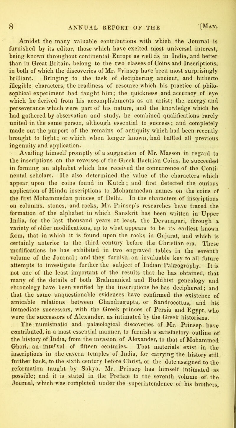 Amidst the many valuable contributions with which the Journal is furnished by its editor, those which have excited most universal interest, beiii known throughout continental Europe as well as in India, and better than in Great Britain, belong to the two classes of Coins and Inscriptions, in both of which the discoveries of Mr. Prinsep have been most surprisingly brilliant. Bringing to the task of deciphering ancient, and hitherto illegible characters, the readiness of resource which his practice of philo- sophical experiment had taught him; the quickness and accuracy of eye which he derived from his accomplishments as an artist; the energy and perseverance which were part of his nature, and the knowledge which he had gathered by observation and study, he combined qualifications rarely united in the same person, although essential to success; and completely made out the purport of the remains of antiquity which had been recently brought to light; or which when longer known, had battled all previous ingenuity and application. Availing himself promptly of a suggestion of Mr. Masson in regard to the inscriptions on the reverses of the Greek Bactrian Coins, he succeeded in forming an alphabet which has received the concurrence of the Conti- nental scholars. He also determined the value of the characters which appear upon the coins found in Kutch ; and first detected the curious application of Hindu inscriptions to Mohammedan names on the coins of the first Mohammedan princes of Delhi. In the characters of inscriptions on columns, stones, and rocks, Mr. Prinsep's researches have traced the formation of the alphabet in which Sanskrit has been written in Upper India, for the last thousand years at least, the Devanagari, through a variety of older modifications, up to what appears to be its earliest known form, that in which it is found upon the rocks in Gujarat, and which is certainly anterior to the third century before the Christian era. These modifications he has exhibited in two engraved tables in the seventh volume of the Journal; and they furnish an invaluable key to all future attempts to investigate further the subject of Indian Palaeography. It is not one of the least important of the results that he has obtained, that many of the details of both Brahmanical and Buddhist genealogy and chronology have been verified by the inscriptions he has deciphered; and that the same unquestionable evidences have confirmed the existence of amicable relations between Chandragupta, or Sandrocottus, and his immediate successors, with the Greek princes of Persia and Egypt, who were the successors of Alexander, as intimated by the Greek historians. The numismatic and palaeological discoveries of Mr. Prinsep have contributed, in a most essential manner, to furnish a satisfactory outline of the history of India, from the invasion of Alexander, to that of Mohammed Ghori, an inteJ'val of fifteen centuries. That materials exist in the inscriptions in the cavern temples of India, for carrying the history still further back, to the sixth century before Christ, or the date assigned to the reformation taught by Sakya, Mr. Prinsep has himself intimated as possible; and it is stated in the Preface to the seventh volume of the Journal, which was completed under the superintendence of his brothers,