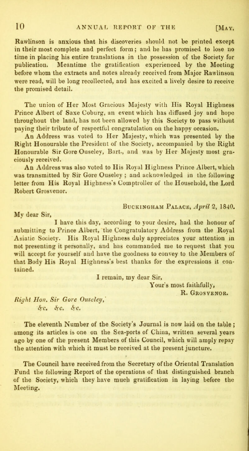 Rawlinson is anxious that his discoveries should not be printed except in their most complete and perfect form; and he has promised to lose no time in placing his entire translations in the possession of the Society for publication. Meantime the gratification experienced by the Meeting before whom the extracts and notes already received from Major Rawlinson were read, will be long recollected, and has excited a lively desire to receive the promised detail. The union of Her Most Gracious Majesty with His Royal Highness Prince Albert of Saxe Coburg, an event which has diffused joy and hope throughout the land, has not been allowed by this Society to pass without paying their tribute of respectful congratulation on the happy occasion. An Address was voted to Her Majesty, which was presented by the Right Honourable the President of the Society, accompanied by the Right Honourable Sir Gore Ouseley, Bart., and was by Her Majesty most gra- ciously received. An Address was also voted to His Royal Highness Prince Albert, which was transmitted by Sir Gore Ouseley ; and acknowledged in the following letter from His Royal Highness's Comptroller of the Household, the Lord Robert Grosvenor. Buckingham Palace, A^ril 2, 1840. My dear Sir, I have this day, according to your desire, had the honour of submitting to Prince Albert, the Congratulatory Address from the Royal Asiatic Society. His Royal Highness duly appreciates your attention in not presenting it personally, and has commanded me to request that you will accept for yourself and have the goodness to convey to the Members of that Body His Royal Highness's best thanks for the expressions it con- tained. I remain, my dear Sir, Yours most faithfully, R. Grosvenor. Right Hon. Sir Gore Ouseley^' <!^c. ^c. ^c. The eleventh Number of the Society's Journal is now laid on the table ; among its articles is one on the Sea-ports of China, written several years ago by one of the present Members of this Council, which will amply repay the attention with which it must be received at the present juncture. The Council have received from the Secretary of the Oriental Translation Fund the following Report of the operations of that distinguished branch of the Society, which they have much gratification in laying before the Meeting.