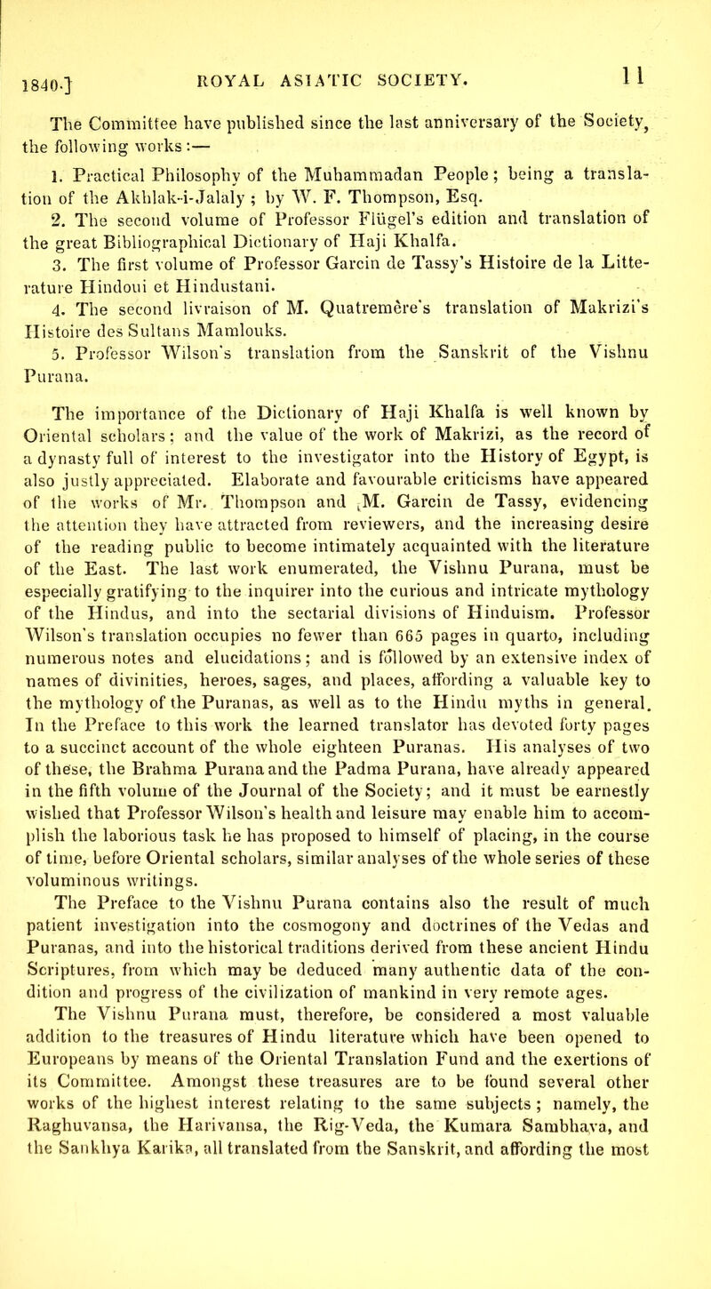 1840.] The Committee have published since the last anniversary of the Society^ the following works:— 1. Practical Philosophy of the Muhammadan People; being a transla- tion of the Akhlak-i-Jalaly ; by W. F. Thompson, Esq. 2. The second volume of Professor Flugel’s edition and translation of the great Bibliographical Dictionary of Haji Khalfa. 3. The first volume of Professor Garcin de Tassy’s Histoire de la Litte- rature Hindoui et Hindustani. 4. The second livraison of M. Quatremere's translation of Makrizi's Histoire des Sultans Mamlouks. 5. Professor Wilson's translation from the Sanskrit of the Vishnu Purana. The importance of the Dictionary of Haji Khalfa is well known by Oriental scholars ; and the value of the work of Makrizi, as the record of a dynasty full of interest to the investigator into the History of Egypt, is also justly appreciated. Elaborate and favourable criticisms have appeared of the works of Mr. Thompson and ^M. Garcin de Tassy, evidencing the attention they have attracted from reviewers, and the increasing desire of the reading public to become intimately acquainted with the literature of the East. The last work enumerated, the Vishnu Purana, must be especially gratifying to the inquirer into the curious and intricate mythology of the Hindus, and into the sectarial divisions of Hinduism. Professor Wilson’s translation occupies no fewer than 665 pages in quarto, including numerous notes and elucidations; and is followed by an extensive index of names of divinities, heroes, sages, and places, affording a valuable key to the mythology of the Puranas, as well as to the Hindu myths in general. In the Preface to this work the learned translator has devoted forty pages to a succinct account of the whole eighteen Puranas. His analyses of two of these, the Brahma Purana and the Padma Purana, have already appeared in the fifth volume of the Journal of the Society; and it must be earnestly wished that Professor Wilson’s health and leisure mav enable him to accom- plish the laborious task he has proposed to himself of placing, in the course of time, before Oriental scholars, similar analyses of the whole series of these voluminous writings. The Preface to the Vishnu Purana contains also the result of much patient investigation into the cosmogony and doctrines of the Vedas and Puranas, and into the historical traditions derived from these ancient Hindu Scriptures, from w'hich may be deduced many authentic data of the con- dition and progress of the civilization of mankind in very remote ages. The Vishnu Purana must, therefore, be considered a most valuable addition to the treasures of Hindu literature which have been opened to Europeans by means of the Oriental Translation Fund and the exertions of its Committee. Amongst these treasures are to be found several other works of the highest interest relating to the same subjects ; namely, the Raghuvansa, the Harivansa, the Rig-Veda, the Kumara Sambhava, and the Sankhya Karika, all translated from the Sanskrit, and affording the most