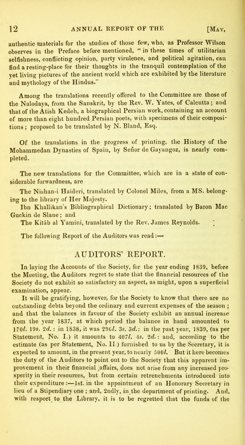 authentic materials for the studies of those few, who, as Professor Wilson observes in the Preface before mentioned, “ in these times of utilitarian selfishness, conflicting opinion, party virulence, and political agitation, can find a resting-place for their thoughts in the tranquil contemplation of the yet living pictures of the ancient world which are exhibited by the literature and mythology of the Hindus.” Among the translations recently offered to the Committee are those of the Nalodaya, from the Sanskrit, by the Rev. W. Yates, of Calcutta; and that of theAtish Kedeh, a biographical Persian work, containing an account of more than eight hundred Persian poets, with specimens of their composi- tions ; proposed to be translated by N. Bland, Esq. Of the translations in the progress of printing, the History of the Mohammedan Dynasties of Spain, by Senor de Gayangoz, is nearly com- pleted. The new translations for the Committee, which are in a state of con- siderable forwardness, are The Nishan-i Haideri, translated by Colonel Miles, from a MS. belong- ing to the library of Her Majesty. Ibn Khallikan’s Bibliographical Dictionary; translated by Baron Mac Guckin de Slane; and The Kitab al Yamini, translated by the Rev. James Reynolds. ] The following Report of the Auditors was read AUDITORS’ REPORT. In laying the Accounts of the Society, for the year ending 1839, before the Meeting, the Auditors regret to state that the financial resources of the Society do not exhibit so satisfactory an aspect, as might, upon a superficial examination, appear. It will be gratifying, however, for the Society to know that there are no outstanding debts beyond the ordinary and current expenses of the season ; and that the balances in favour of the Society exhibit an annual increase from the year 1837, at which period the balance in hand amounted to 170L 19s. 2<f. ; in 1838, it was 296/. 3s. 3cl.: in the past year, 1839, (as per Statement, No. I.) it amounts to 407/. 4s. 2d.: and, according to the estimate (as per Statement, No. II.) furnished to us by the Secretary, it is expected to amount, in the present year, to nearly 500/. But it here becomes the duty of the Auditors to point out to the Society that this apparent im- provement in their financial j^afFairs, does not arise from any increased pro- sperity in their resources, but from certain retrenchments introduced into their expenditure:—1st. in the appointment of an Honorary Secretary in lieu of a Stipendiary one ; and, 2ndly, in the department of printing. And, with respect to the Library, it is to be regretted that the funds of the