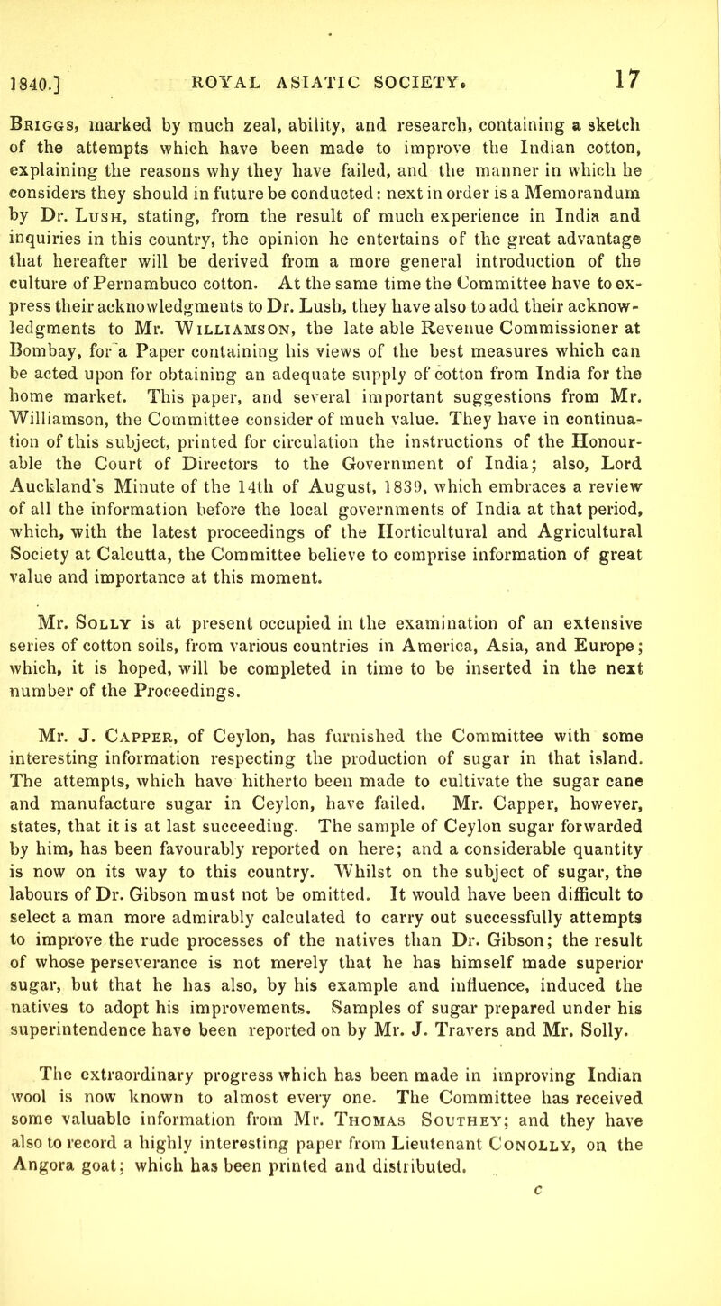 Briggs, marked by much zeal, ability, and research, containing a sketch of the attempts which have been made to improve the Indian cotton, explaining the reasons why they have failed, and the manner in which he considers they should in future be conducted: next in order is a Memorandum by Dr. Lush, stating, from the result of much experience in India and inquiries in this country, the opinion he entertains of the great advantage that hereafter will be derived from a more general introduction of the culture of Pernambuco cotton. At the same time the Committee have to ex- press their acknowledgments to Dr. Lush, they have also to add their acknow- ledgments to Mr. Williamson, the late able Revenue Commissioner at Bombay, for a Paper containing his views of the best measures w'hich can be acted upon for obtaining an adequate supply of cotton from India for the home market. This paper, and several important suggestions from Mr. Williamson, the Committee consider of much value. They have in continua- tion of this subject, printed for circulation the instructions of the Honour- able the Court of Directors to the Government of India; also, Lord Auckland’s Minute of the 14th of August, 1839, which embraces a review of all the information before the local governments of India at that period, which, with the latest proceedings of the Horticultural and Agricultural Society at Calcutta, the Committee believe to comprise information of great value and importance at this moment. Mr. Solly is at present occupied in the examination of an extensive series of cotton soils, from various countries in America, Asia, and Europe; which, it is hoped, will be completed in time to be inserted in the next number of the Proceedings. Mr. J. Capper, of Ceylon, has furnished the Committee with some interesting information respecting the production of sugar in that island. The attempts, which have hitherto been made to cultivate the sugar cane and manufacture sugar in Ceylon, have failed. Mr. Capper, however, states, that it is at last succeeding. The sample of Ceylon sugar forwarded by him, has been favourably reported on here; and a considerable quantity is now on its way to this country. Whilst on the subject of sugar, the labours of Dr. Gibson must not be omitted. It would have been difficult to select a man more admirably calculated to carry out successfully attempts to improve the rude processes of the natives than Dr. Gibson; the result of whose perseverance is not merely that he has himself made superior sugar, but that he has also, by his example and influence, induced the natives to adopt his improvements. Samples of sugar prepared under his superintendence have been reported on by Mr. J. Travers and Mr. Solly. The extraordinary progress which has been made in improving Indian wool is now known to almost every one. The Committee has received some valuable information from Mr. Thomas Southey; and they have also to record a highly interesting paper from Lieutenant Conolly, on the Angora goat; which has been printed and distributed. c