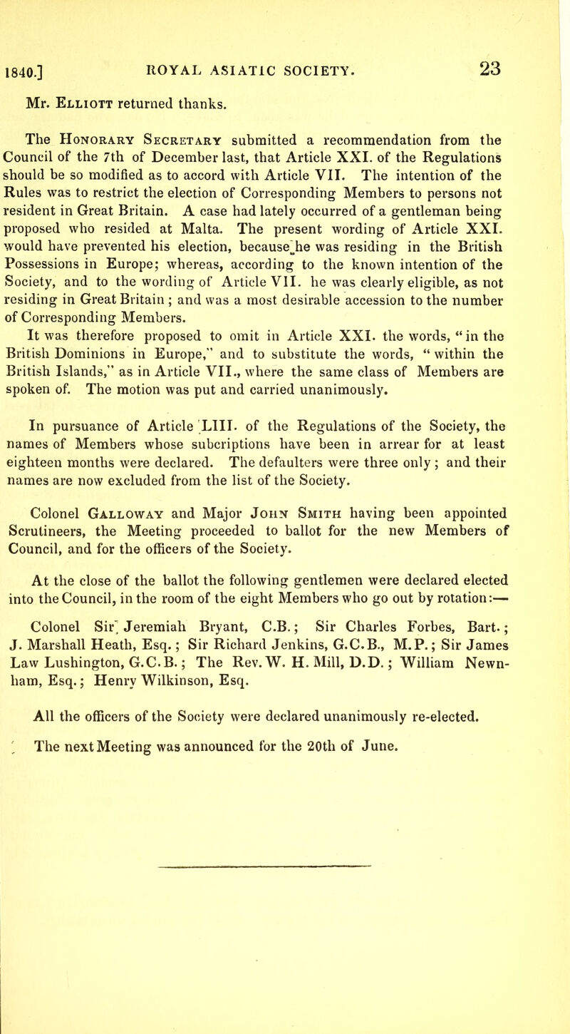 Mr. Elliott returned thanks. The Honorary Secretary submitted a recommendation from the Council of the 7th of December last, that Article XXI. of the Regulations should be so modified as to accord with Article VII. The intention of the Rules was to restrict the election of Corresponding Members to persons not resident in Great Britain. A case had lately occurred of a gentleman being proposed who resided at Malta. The present wording of Article XXI. would have prevented his election, because^he was residing in the British Possessions in Europe; whereas, according to the known intention of the Society, and to the wording of Article VII. he was clearly eligible, as not residing in Great Britain ; and was a most desirable accession to the number of Corresponding Members. It was therefore proposed to omit in Article XXI. the words, “ in the British Dominions in Europe,” and to substitute the words, “ within the British Islands,” as in Article VII., where the same class of Members are spoken of. The motion was put and carried unanimously. In pursuance of Article LIII. of the Regulations of the Society, the names of Members whose subcriptions have been in arrear for at least eighteen months were declared. The defaulters were three only ; and their names are now excluded from the list of the Society. Colonel Galloway and Major John Smith having been appointed Scrutineers, the Meeting proceeded to ballot for the new Members of Council, and for the officers of the Society. At the close of the ballot the following gentlemen were declared elected into the Council, in the room of the eight Members who go out by rotation:— Colonel Sir Jeremiah Bryant, C.B.; Sir Charles Forbes, Bart.; J. Marshall Heath, Esq.; Sir Richard Jenkins, G.C.B., M.P.; Sir James Law Lushington, G.C.B.; The Rev. W. H. Mill, D.D.; William Newn- ham, Esq.; Henry Wilkinson, Esq. All the officers of the Society were declared unanimously re-elected. The next Meeting was announced for the 20th of June.