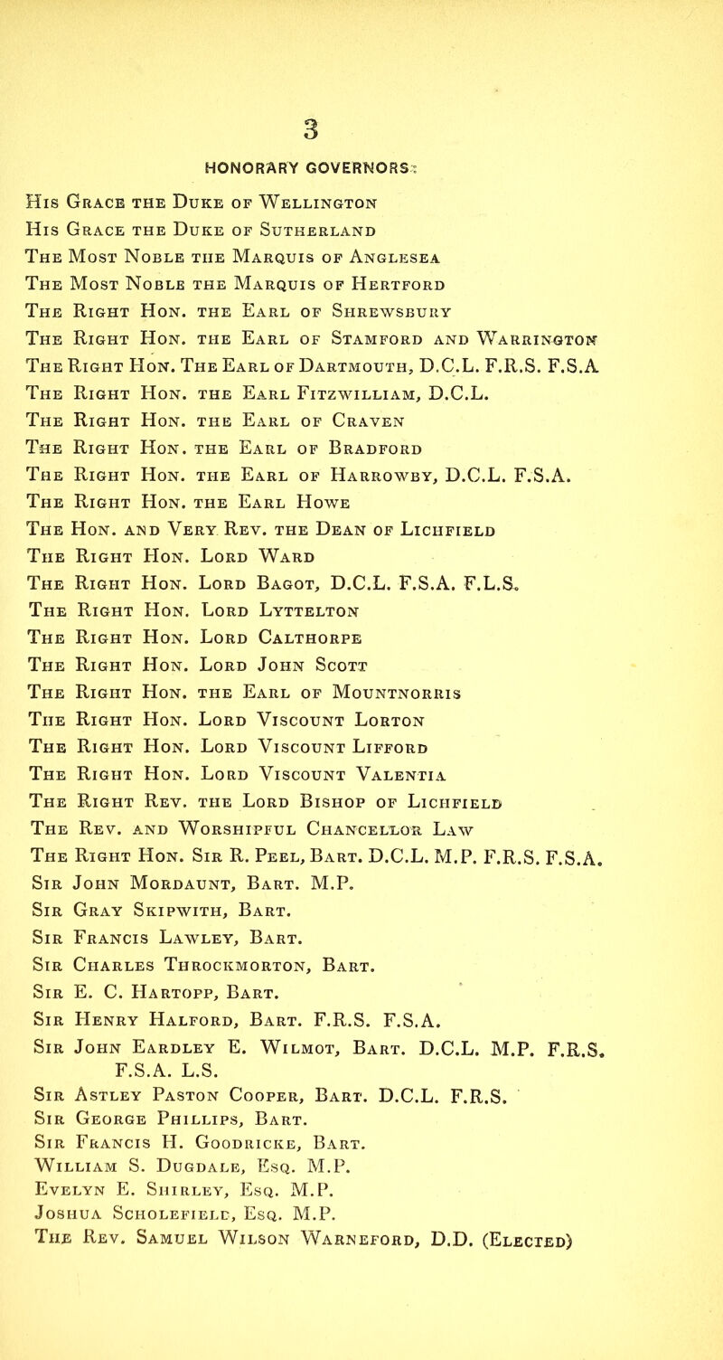 HONORARY GOVERNORS-? His Grace the Duke of Wellington His Grace the Duke of Sutherland The Most Noble the Marquis of Anglesea The Most Noble the Marquis of Hertford The Right Hon. the Earl of Shrewsbury The Right Hon. the Earl of Stamford and Warrington The Right Hon. The Earl of Dartmouth, D.C.L. F.R.S. F.S.A The Right Hon. the Earl Fitzwilliam, D.C.L. The Right Hon. the Earl of Craven The Right Hon. the Earl of Bradford The Right Hon. ti-ie Earl of Harrowby, D.C.L. F.S.A. The Right Hon. the Earl Howe The Hon. and Very Rev. the Dean of Lichfield The Right Hon. Lord Ward The Right Hon. Lord Bagot, D.C.L. F.S.A. F.L.S. The Right Hon. Lord Lyttelton The Right Hon. Lord Calthorpe The Right Hon. Lord John Scott The Right Hon. the Earl of Mountnorris The Right Hon. Lord Viscount Lorton The Right Hon. Lord Viscount Lifford The Right Hon. Lord Viscount Valentia The Right Rev. the Lord Bishop of Lichfield The Rev. and Worshipful Chancellor Law The Right Hon. Sir R. Peel, Bart. D.C.L. M.P. F.R.S. F.S.A. Sir John Mordaunt, Bart. M.P. Sir Gray Skipwith, Bart. Sir Francis Lawley, Bart. Sir Charles Throckmorton, Bart. Sir E. C. Hartopp, Bart. Sir Henry Halford, Bart. F.R.S. F.S.A. Sir John Eardley E. Wilmot, Bart. D.C.L. M.P. F.R.S, F.S.A. L.S. Sir Astley Paston Cooper, Bart. D.C.L. F.R.S. Sir George Phillips, Bart. Sir Francis H. Goodricke, Bart. William S. Dugdale, Esq. M.P. Evelyn E. Shirley, Esq. M.P. Joshua Sci-iolefielc, Esq. M.P. The Rev. Samuel Wilson Warneford, D.D. (Elected)