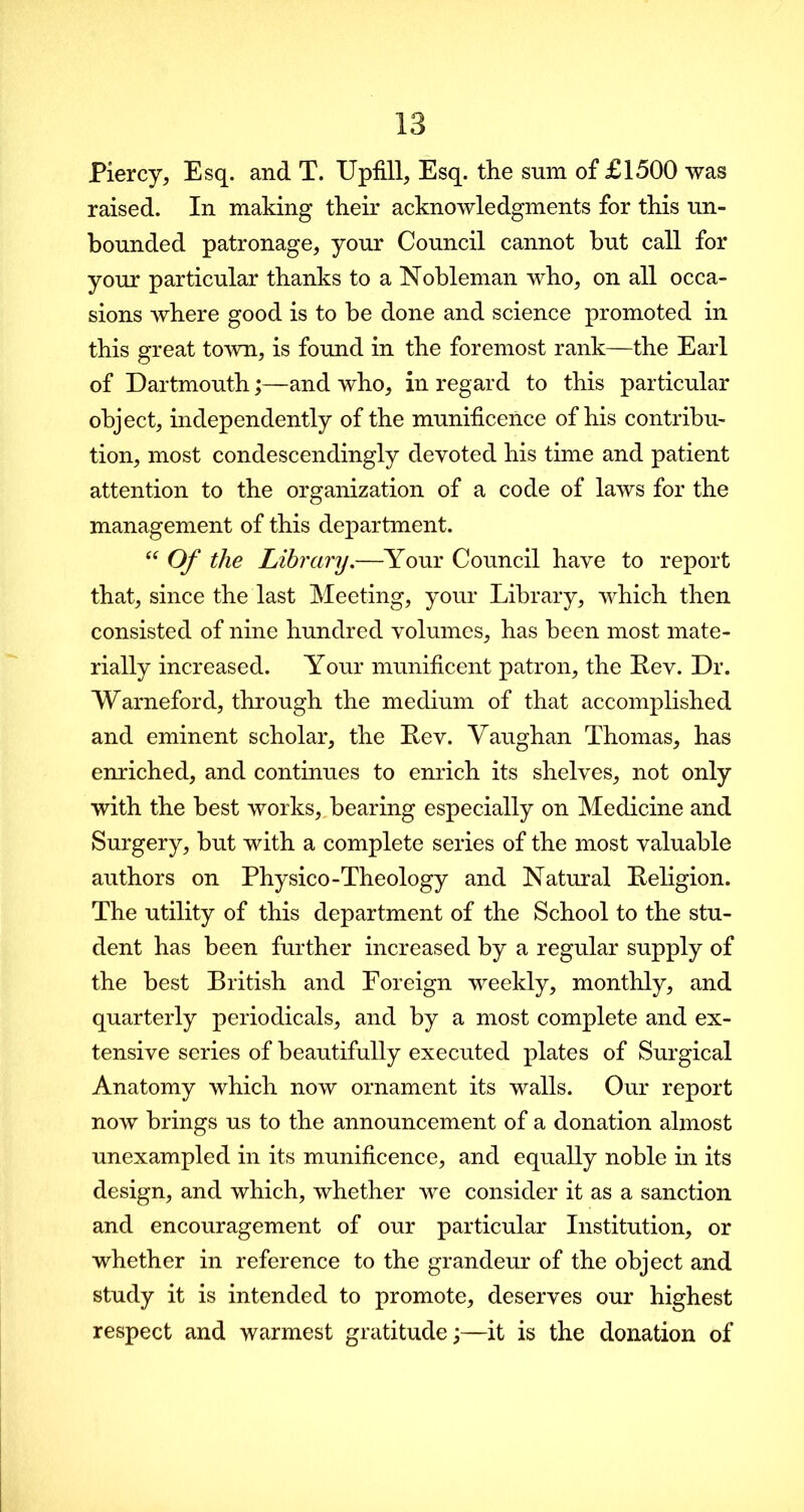 Piercy, Esq. and T. Upfill, Esq. the sum of £1500 was raised. In making their acknowledgments for this un- bounded patronage, your Council cannot but call for your particular thanks to a Nobleman who, on all occa- sions where good is to be done and science promoted in this great town, is found in the foremost rank—the Earl of Dartmouth;—and who, in regard to this particular object, independently of the munificence of his contribu- tion, most condescendingly devoted his time and patient attention to the organization of a code of laws for the management of this department. “ Of the Library.—Your Council have to report that, since the last Meeting, your Library, which then consisted of nine hundred volumes, has been most mate- rially increased. Your munificent patron, the Lev. Dr. Warneford, through the medium of that accomplished and eminent scholar, the Lev. Vaughan Thomas, has enriched, and continues to enrich its shelves, not only with the best works, bearing especially on Medicine and Surgery, but with a complete series of the most valuable authors on Physico-Theology and Natural Religion. The utility of this department of the School to the stu- dent has been further increased by a regular supply of the best British and Foreign weekly, monthly, and quarterly periodicals, and by a most complete and ex- tensive series of beautifully executed plates of Surgical Anatomy which now ornament its walls. Our report now brings us to the announcement of a donation almost unexampled in its munificence, and equally noble in its design, and which, whether we consider it as a sanction and encouragement of our particular Institution, or whether in reference to the grandeur of the object and study it is intended to promote, deserves our highest respect and warmest gratitude;—it is the donation of