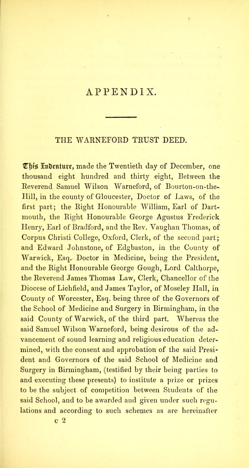 APPENDIX. THE WARNEFORD TRUST DEED. Indenture, made the Twentieth day of December, one thousand eight hundred and thirty eight, Between the Reverend Samuel Wilson Warneford, of Bourton-on-the- Hill, in the county of Gloucester, Doctor of Laws, of the first part; the Right Honourable William, Earl of Dart- mouth, the Right Honourable George Agustus Frederick Henry, Earl of Bradford, and the Rev. Vaughan Thomas, of Corpus Christi College, Oxford, Clerk, of the second part; and Edward Johnstone, of Edgbaston, in the County of Warwick, Esq. Doctor in Medicine, being the President, and the Right Honourable George Gough, Lord Calthorpe, the Reverend James Thomas Law, Clerk, Chancellor of the Diocese of Lichfield, and James Taylor, of Moseley Hall, in County of Worcester, Esq. being three of the Governors of the School of Medicine and Surgery in Birmingham, in the said County of Warwick, of the third part. Whereas the said Samuel Wilson Warneford, being desirous of the ad- vancement of sound learning and religious education deter- mined, with the consent and approbation of the said Presi- dent and Governors of the said School of Medicine and Surgery in Birmingham, (testified by their being parties to and executing these presents) to institute a prize or prizes to be the subject of competition between Students of the said School, and to be awarded and given under such regu- lations and according to such schemes as are hereinafter c 2