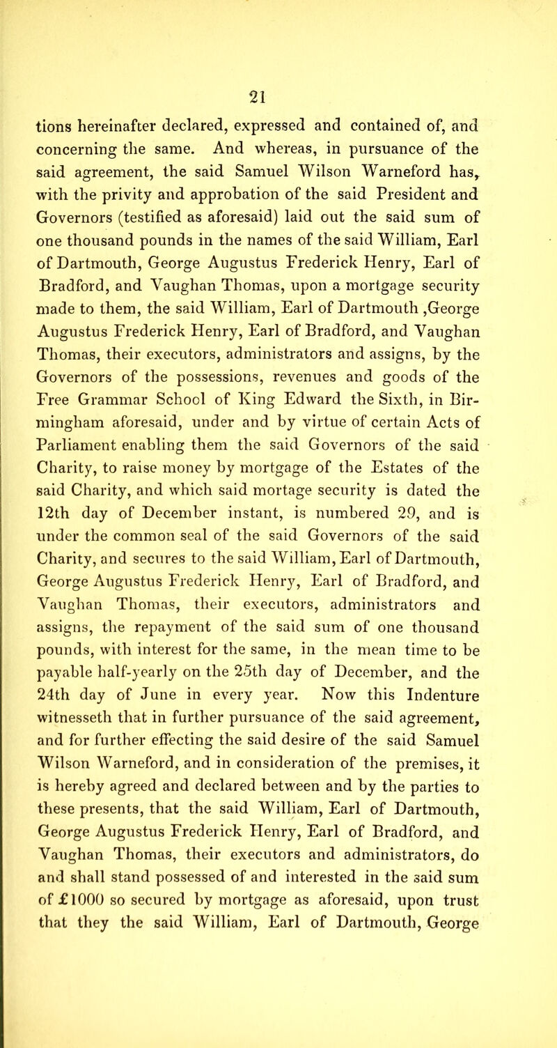 tions hereinafter declared, expressed and contained of, and concerning the same. And whereas, in pursuance of the said agreement, the said Samuel Wilson Warneford has, with the privity and approbation of the said President and Governors (testified as aforesaid) laid out the said sum of one thousand pounds in the names of the said William, Earl of Dartmouth, George Augustus Frederick Henry, Earl of Bradford, and Vaughan Thomas, upon a mortgage security made to them, the said William, Earl of Dartmouth ,George Augustus Frederick Henry, Earl of Bradford, and Vaughan Thomas, their executors, administrators and assigns, by the Governors of the possessions, revenues and goods of the Free Grammar School of King Edward the Sixth, in Bir- mingham aforesaid, under and by virtue of certain Acts of Parliament enabling them the said Governors of the said Charity, to raise money by mortgage of the Estates of the said Charity, and which said mortage security is dated the 12th day of December instant, is numbered 29, and is under the common seal of the said Governors of the said Charity, and secures to the said William, Earl of Dartmouth, George Augustus Frederick Henry, Earl of Bradford, and Vaughan Thomas, their executors, administrators and assigns, the repayment of the said sum of one thousand pounds, with interest for the same, in the mean time to be payable half-yearly on the 25th day of December, and the 24th day of June in every year. Now this Indenture witnesseth that in further pursuance of the said agreement, and for further effecting the said desire of the said Samuel Wilson Warneford, and in consideration of the premises, it is hereby agreed and declared between and by the parties to these presents, that the said William, Earl of Dartmouth, George Augustus Frederick Henry, Earl of Bradford, and Vaughan Thomas, their executors and administrators, do and shall stand possessed of and interested in the said sum of £1000 so secured by mortgage as aforesaid, upon trust that they the said William, Earl of Dartmouth, George