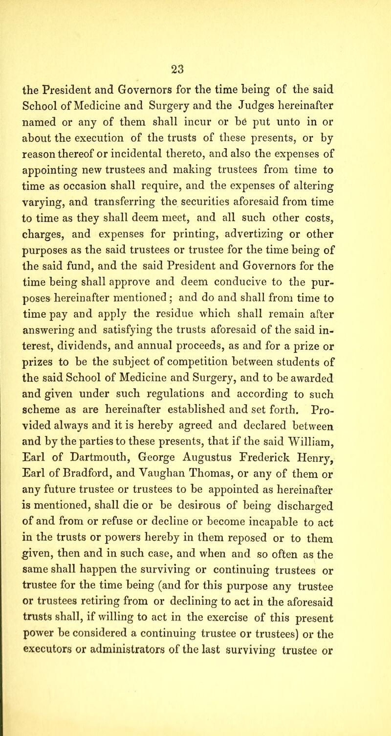 the President and Governors for the time being of the said School of Medicine and Surgery and the Judges hereinafter named or any of them shall incur or be put unto in or about the execution of the trusts of these presents, or by reason thereof or incidental thereto, and also the expenses of appointing new trustees and making trustees from time to time as occasion shall require, and the expenses of altering varying, and transferring the securities aforesaid from time to time as they shall deem meet, and all such other costs, charges, and expenses for printing, advertizing or other purposes as the said trustees or trustee for the time being of the said fund, and the said President and Governors for the time being shall approve and deem conducive to the pur- poses hereinafter mentioned; and do and shall from time to time pay and apply the residue which shall remain after answering and satisfying the trusts aforesaid of the said in- terest, dividends, and annual proceeds, as and for a prize or prizes to be the subject of competition between students of the said School of Medicine and Surgery, and to be awarded and given under such regulations and according to such scheme as are hereinafter established and set forth. Pro- vided always and it is hereby agreed and declared between and by the parties to these presents, that if the said William, Earl of Dartmouth, George Augustus Frederick Henry, Earl of Bradford, and Vaughan Thomas, or any of them or any future trustee or trustees to be appointed as hereinafter is mentioned, shall die or be desirous of being discharged of and from or refuse or decline or become incapable to act in the trusts or powers hereby in them reposed or to them given, then and in such case, and when and so often as the same shall happen the surviving or continuing trustees or trustee for the time being (and for this purpose any trustee or trustees retiring from or declining to act in the aforesaid trusts shall, if willing to act in the exercise of this present power be considered a continuing trustee or trustees) or the executors or administrators of the last surviving trustee or