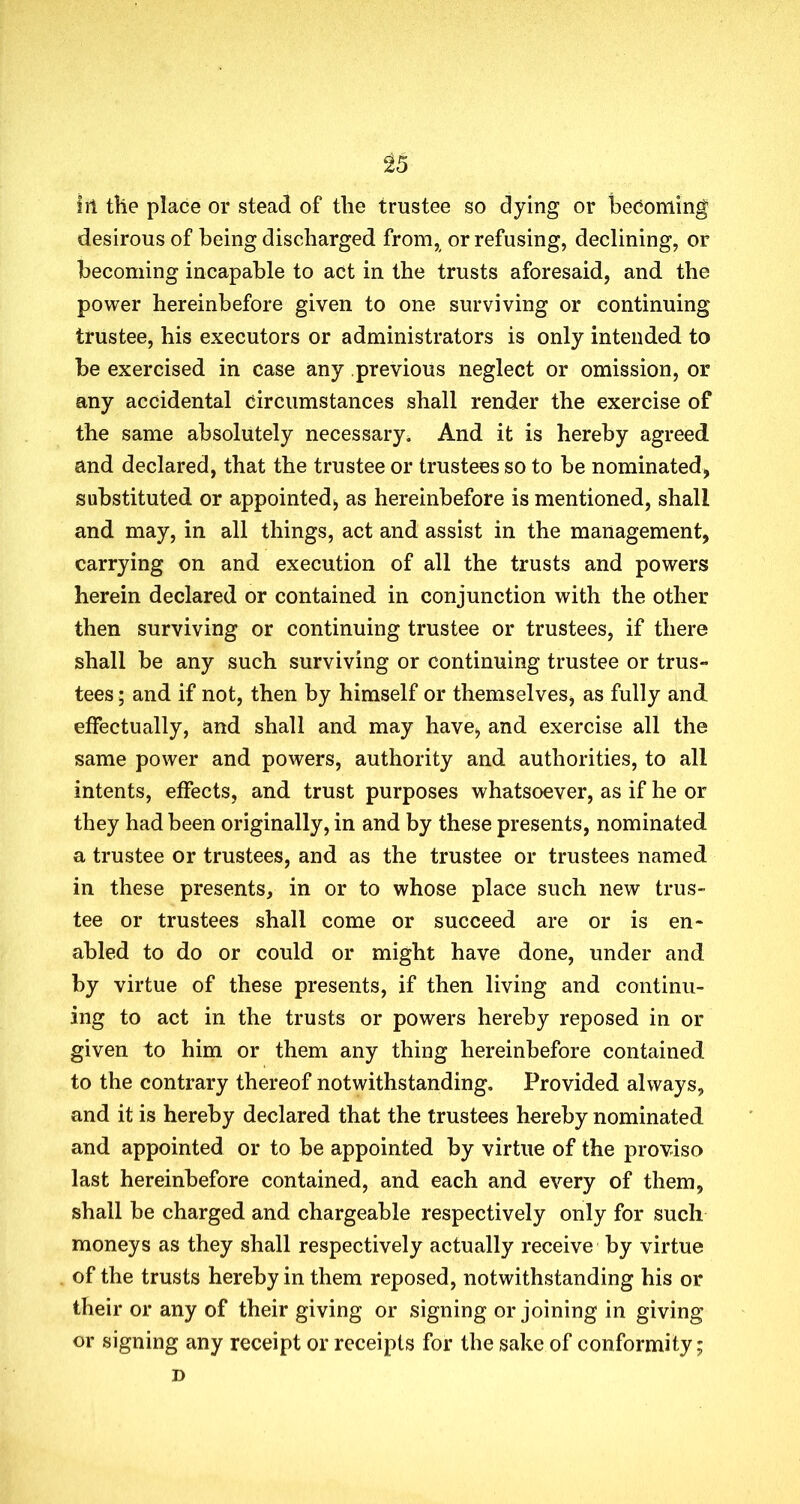 ill the place or stead of the trustee so dying or becoming desirous of being discharged from, or refusing, declining, or becoming incapable to act in the trusts aforesaid, and the power hereinbefore given to one surviving or continuing trustee, his executors or administrators is only intended to be exercised in case any previous neglect or omission, or any accidental circumstances shall render the exercise of the same absolutely necessary. And it is hereby agreed and declared, that the trustee or trustees so to be nominated, substituted or appointed, as hereinbefore is mentioned, shall and may, in all things, act and assist in the management, carrying on and execution of all the trusts and powers herein declared or contained in conjunction with the other then surviving or continuing trustee or trustees, if there shall be any such surviving or continuing trustee or trus- tees ; and if not, then by himself or themselves, as fully and effectually, and shall and may have, and exercise all the same power and powers, authority and authorities, to all intents, effects, and trust purposes whatsoever, as if he or they had been originally, in and by these presents, nominated a trustee or trustees, and as the trustee or trustees named in these presents, in or to whose place such new trus- tee or trustees shall come or succeed are or is en- abled to do or could or might have done, under and by virtue of these presents, if then living and continu- ing to act in the trusts or powers hereby reposed in or given to him or them any thing hereinbefore contained to the contrary thereof notwithstanding. Provided always, and it is hereby declared that the trustees hereby nominated and appointed or to be appointed by virtue of the proviso last hereinbefore contained, and each and every of them, shall be charged and chargeable respectively only for such moneys as they shall respectively actually receive by virtue of the trusts hereby in them reposed, notwithstanding his or their or any of their giving or signing or joining in giving or signing any receipt or receipts for the sake of conformity; D