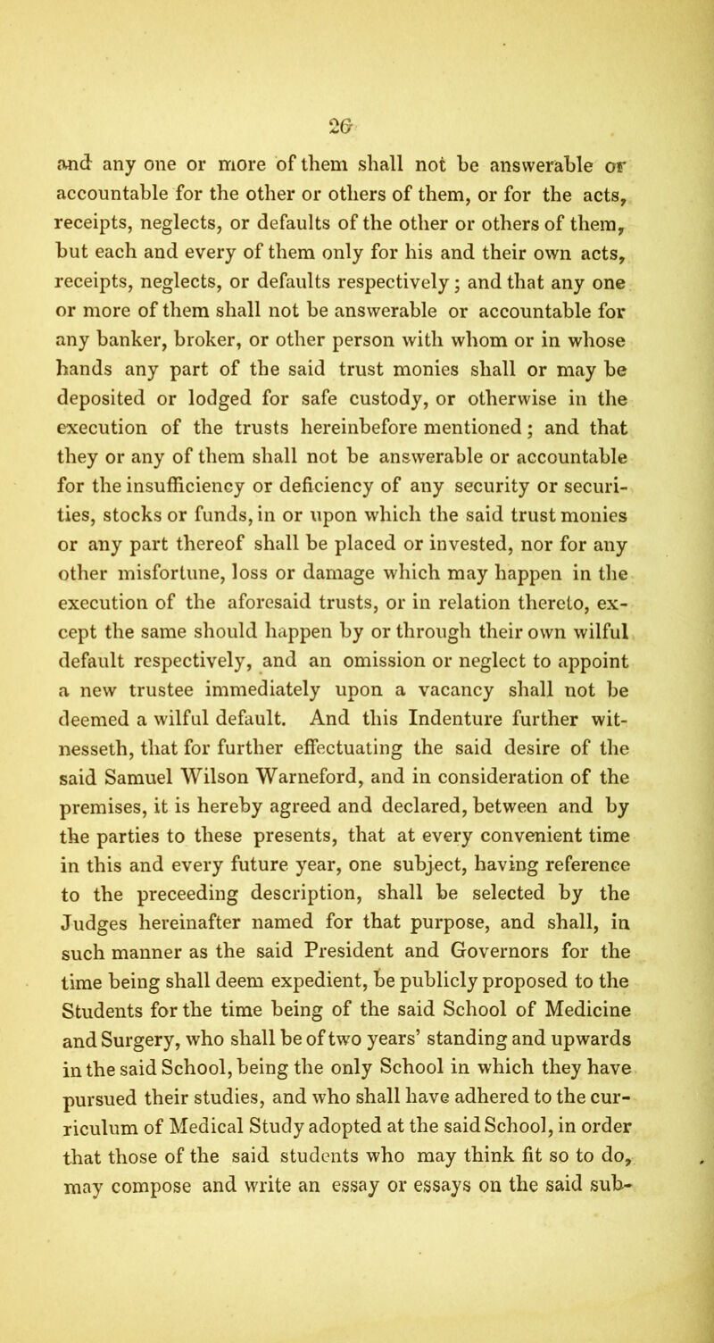 Mid any one or more of them shall not he answerable or accountable for the other or others of them, or for the acts, receipts, neglects, or defaults of the other or others of them, but each and every of them only for his and their own acts, receipts, neglects, or defaults respectively; and that any one or more of them shall not be answerable or accountable for any banker, broker, or other person with whom or in whose hands any part of the said trust monies shall or may be deposited or lodged for safe custody, or otherwise in the execution of the trusts hereinbefore mentioned; and that they or any of them shall not be answerable or accountable for the insufficiency or deficiency of any security or securi- ties, stocks or funds, in or upon which the said trust monies or any part thereof shall be placed or invested, nor for any other misfortune, loss or damage which may happen in the execution of the aforesaid trusts, or in relation thereto, ex- cept the same should happen by or through their own wilful default respectively, and an omission or neglect to appoint a new trustee immediately upon a vacancy shall not be deemed a wilful default. And this Indenture further wit- nesseth, that for further effectuating the said desire of the said Samuel Wilson Warneford, and in consideration of the premises, it is hereby agreed and declared, between and by the parties to these presents, that at every convenient time in this and every future year, one subject, having reference to the preceeding description, shall be selected by the Judges hereinafter named for that purpose, and shall, in such manner as the said President and Governors for the time being shall deem expedient, be publicly proposed to the Students for the time being of the said School of Medicine and Surgery, who shall be of two years’ standing and upwards in the said School, being the only School in which they have pursued their studies, and who shall have adhered to the cur- riculum of Medical Study adopted at the said School, in order that those of the said students who may think fit so to do, may compose and write an essay or essays on the said sub-