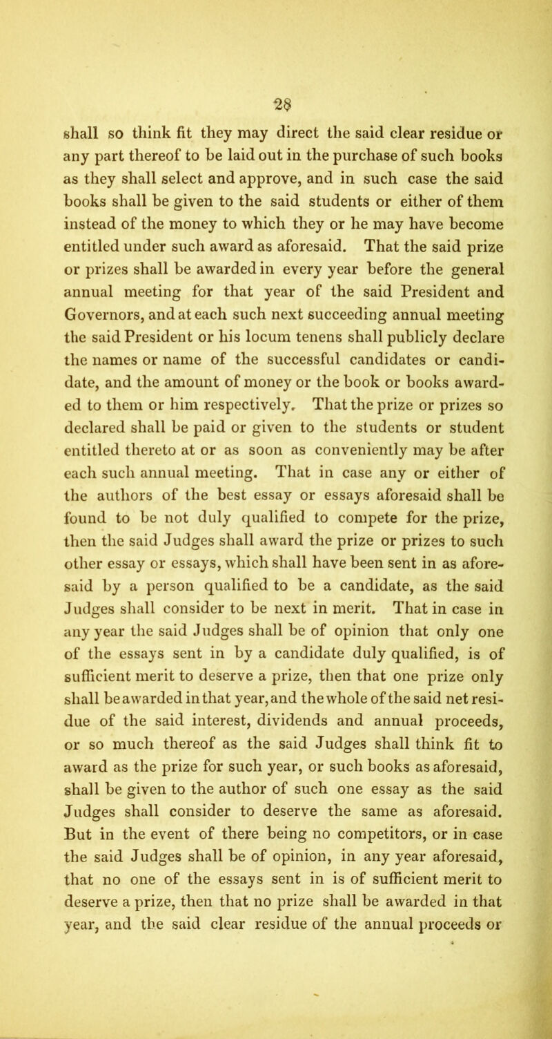 2$ shall so think fit they may direct the said clear residue or any part thereof to be laid out in the purchase of such books as they shall select and approve, and in such case the said books shall be given to the said students or either of them instead of the money to which they or he may have become entitled under such award as aforesaid. That the said prize or prizes shall be awarded in every year before the general annual meeting for that year of the said President and Governors, and at each such next succeeding annual meeting the said President or his locum tenens shall publicly declare the names or name of the successful candidates or candi- date, and the amount of money or the book or books award- ed to them or him respectively. That the prize or prizes so declared shall be paid or given to the students or student entitled thereto at or as soon as conveniently may be after each such annual meeting. That in case any or either of the authors of the best essay or essays aforesaid shall be found to be not duly qualified to compete for the prize, then the said Judges shall award the prize or prizes to such other essay or essays, which shall have been sent in as afore- said by a person qualified to be a candidate, as the said Judges shall consider to be next in merit. That in case in any year the said Judges shall be of opinion that only one of the essays sent in by a candidate duly qualified, is of sufficient merit to deserve a prize, then that one prize only shall be awarded in that year, and the whole of the said net resi- due of the said interest, dividends and annual proceeds, or so much thereof as the said Judges shall think fit to award as the prize for such year, or such books as aforesaid, shall be given to the author of such one essay as the said Judges shall consider to deserve the same as aforesaid. But in the event of there being no competitors, or in case the said Judges shall be of opinion, in any year aforesaid, that no one of the essays sent in is of sufficient merit to deserve a prize, then that no prize shall be awarded in that year, and the said clear residue of the annual proceeds or