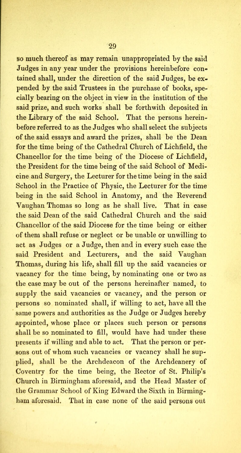 go much thereof as may remain unappropriated by the said Judges in any year under the provisions hereinbefore con- tained shall, under the direction of the said Judges, be ex- pended by the said Trustees in the purchase of books, spe- cially bearing on the object in view in the institution of the said prize, and such works shall be forthwith deposited in the Library of the said School. That the persons herein- before referred to as the Judges who shall select the subjects of the said essays and award the prizes, shall be the Dean for the time being of the Cathedral Church of Lichfield, the Chancellor for the time being of the Diocese of Lichfield, the President for the time being of the said School of Medi- cine and Surgery, the Lecturer for the time being in the said School in the Practice of Physic, the Lecturer for the time being in the said School in Anatomy, and the Reverend Vaughan Thomas so long as he shall live. That in case the said Dean of the said Cathedral Church and the said Chancellor of the said Diocese for the time being or either of them shall refuse or neglect or be unable or unwilling to act as Judges or a Judge, then and in every such case the said President and Lecturers, and the said Vaughan Thomas, during his life, shall fill up the said vacancies or vacancy for the time being, by nominating one or two as the case may be out of the persons hereinafter named, to supply the said vacancies or vacancy, and the person or persons so nominated shall, if willing to act, have all the same powers and authorities as the Judge or Judges hereby appointed, whose place or places such person or persons shall be so nominated to fill, would have had under these presents if willing and able to act. That the person or per- sons out of whom such vacancies or vacancy shall he sup- plied, shall be the Archdeacon of the Archdeanery of Coventry for the time being, the Rector of St. Philip’s Church in Birmingham aforesaid, and the Head Master of the Grammar School of King Edward the Sixth in Birming- ham aforesaid. That in case none of the said persons out