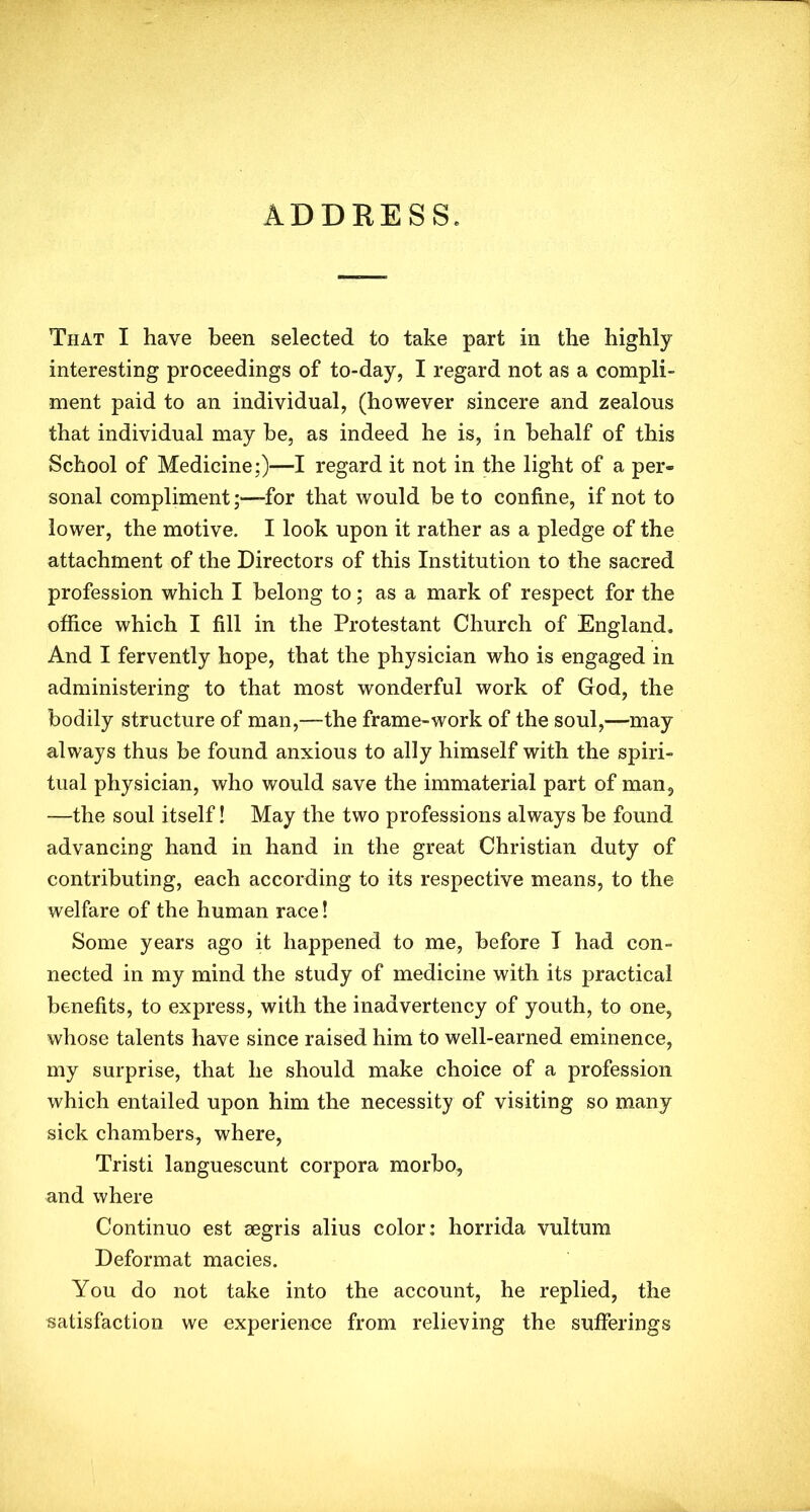 ADDRESS. That I have been selected to take part in the highly interesting proceedings of to-day, I regard not as a compli- ment paid to an individual, (however sincere and zealous that individual may be, as indeed he is, in behalf of this School of Medicine;)—I regard it not in the light of a per» sonal complimentfor that would be to confine, if not to lower, the motive. I look upon it rather as a pledge of the attachment of the Directors of this Institution to the sacred profession which I belong to; as a mark of respect for the office which I fill in the Protestant Church of England. And I fervently hope, that the physician who is engaged in administering to that most wonderful work of God, the bodily structure of man,—the frame-work of the soul,—may always thus be found anxious to ally himself with the spiri- tual physician, who would save the immaterial part of man, —the soul itself! May the two professions always be found advancing hand in hand in the great Christian duty of contributing, each according to its respective means, to the welfare of the human race! Some years ago it happened to me, before I had con- nected in my mind the study of medicine with its practical benefits, to express, with the inadvertency of youth, to one, whose talents have since raised him to well-earned eminence, my surprise, that he should make choice of a profession which entailed upon him the necessity of visiting so many sick chambers, where, Tristi languescunt corpora morbo, and where Continuo est segris alius color: horrida vultum Deformat macies. You do not take into the account, he replied, the satisfaction we experience from relieving the sufferings
