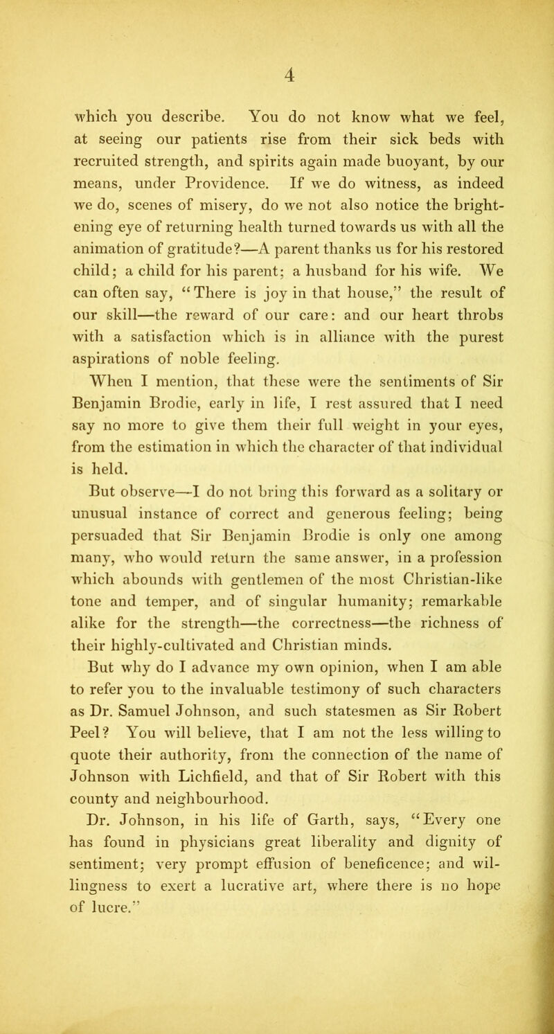 which you describe. You do not know what we feel, at seeing our patients rise from their sick beds with recruited strength, and spirits again made buoyant, by our means, under Providence. If we do witness, as indeed we do, scenes of misery, do we not also notice the bright- ening eye of returning health turned towards us with all the animation of gratitude?—A parent thanks us for his restored child; a child for his parent; a husband for his wife. We can often say, “ There is joy in that house,” the result of our skill—the reward of our care: and our heart throbs with a satisfaction which is in alliance with the purest aspirations of noble feeling. When I mention, that these were the sentiments of Sir Benjamin Brodie, early in life, I rest assured that I need say no more to give them their full weight in your eyes, from the estimation in which the character of that individual is held. But observe—I do not bring this forward as a solitary or unusual instance of correct and generous feeling; being persuaded that Sir Benjamin Brodie is only one among many, who would return the same answer, in a profession which abounds with gentlemen of the most Christian-like tone and temper, and of singular humanity; remarkable alike for the strength—the correctness—the richness of their highly-cultivated and Christian minds. But why do I advance my own opinion, when I am able to refer you to the invaluable testimony of such characters as Dr. Samuel Johnson, and such statesmen as Sir Robert Peel? You will believe, that I am not the less willing to quote their authority, from the connection of the name of Johnson with Lichfield, and that of Sir Robert with this county and neighbourhood. Dr. Johnson, in his life of Garth, says, “Every one has found in physicians great liberality and dignity of sentiment; very prompt effusion of beneficence; and wil- lingness to exert a lucrative art, where there is no hope of lucre.”