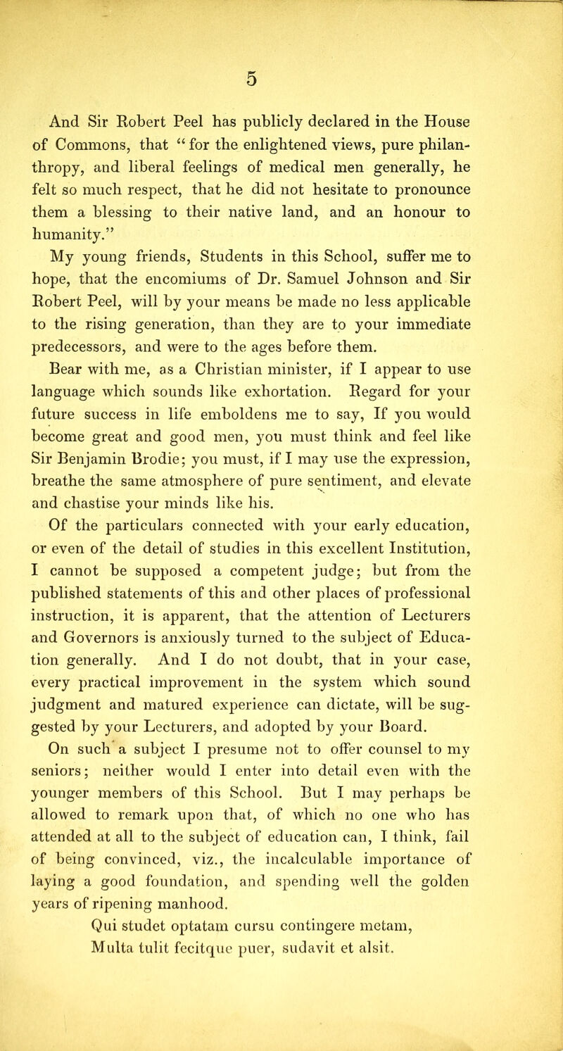 And Sir Robert Peel has publicly declared in the House of Commons, that “ for the enlightened views, pure philan- thropy, and liberal feelings of medical men generally, he felt so much respect, that he did not hesitate to pronounce them a blessing to their native land, and an honour to humanity.” My young friends, Students in this School, suffer me to hope, that the encomiums of Dr. Samuel Johnson and Sir Robert Peel, will by your means be made no less applicable to the rising generation, than they are to your immediate predecessors, and were to the ages before them. Bear with me, as a Christian minister, if I appear to use language which sounds like exhortation. Regard for your future success in life emboldens me to say, If you would become great and good men, you must think and feel like Sir Benjamin Brodie; you must, if I may use the expression, breathe the same atmosphere of pure sentiment, and elevate and chastise your minds like his. Of the particulars connected with your early education, or even of the detail of studies in this excellent Institution, I cannot be supposed a competent judge; but from the published statements of this and other places of professional instruction, it is apparent, that the attention of Lecturers and Governors is anxiously turned to the subject of Educa- tion generally. And I do not doubt, that in your case, every practical improvement in the system which sound judgment and matured experience can dictate, will be sug- gested by your Lecturers, and adopted by your Board. On such a subject I presume not to offer counsel to my seniors; neither would I enter into detail even with the younger members of this School. But I may perhaps be allowed to remark upon that, of which no one who has attended at all to the subject of education can, I think, fail of being convinced, viz., the incalculable importance of laying a good foundation, and spending well the golden years of ripening manhood. Qui studet optatam cursu contingere metam, Multa tulit fecitque puer, sudavit et alsit.