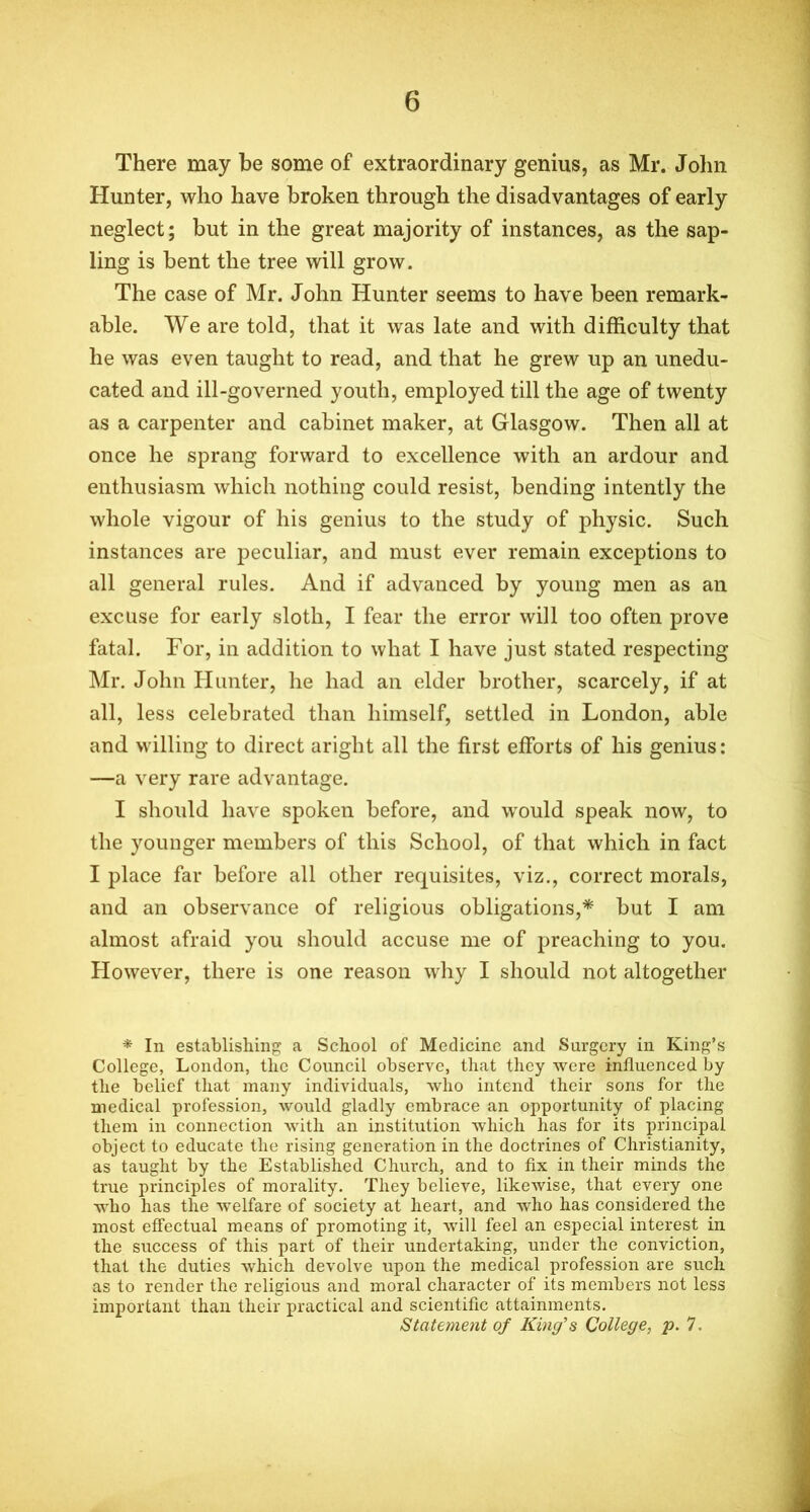 There may be some of extraordinary genius, as Mr. John Hunter, who have broken through the disadvantages of early neglect; but in the great majority of instances, as the sap- ling is bent the tree will grow. The case of Mr. John Hunter seems to have been remark- able. We are told, that it was late and with difficulty that he was even taught to read, and that he grew up an unedu- cated and ill-governed youth, employed till the age of twenty as a carpenter and cabinet maker, at Glasgow. Then all at once he sprang forward to excellence with an ardour and enthusiasm which nothing could resist, bending intently the whole vigour of his genius to the study of physic. Such instances are peculiar, and must ever remain exceptions to all general rules. And if advanced by young men as an excuse for early sloth, I fear the error will too often prove fatal. For, in addition to what I have just stated respecting Mr. John Hunter, he had an elder brother, scarcely, if at all, less celebrated than himself, settled in London, able and willing to direct aright all the first efforts of his genius: —a very rare advantage. I should have spoken before, and would speak now, to the younger members of this School, of that which in fact I place far before all other requisites, viz., correct morals, and an observance of religious obligations,* but I am almost afraid you should accuse me of preaching to you. However, there is one reason why I should not altogether * In establishing a School of Medicine and Surgery in King’s College, London, the Council observe, that they were influenced by the belief that many individuals, who intend their sons for the medical profession, would gladly embrace an opportunity of placing them in connection with an institution which has for its principal object to educate the rising generation in the doctrines of Christianity, as taught by the Established Church, and to fix in their minds the true principles of morality. They believe, likewise, that every one who has the welfare of society at heart, and who has considered the most effectual means of promoting it, will feel an especial interest in the success of this part of their undertaking, under the conviction, that the duties which devolve upon the medical profession are such as to render the religious and moral character of its members not less important than their practical and scientific attainments. Statement of King's College, p. 7.