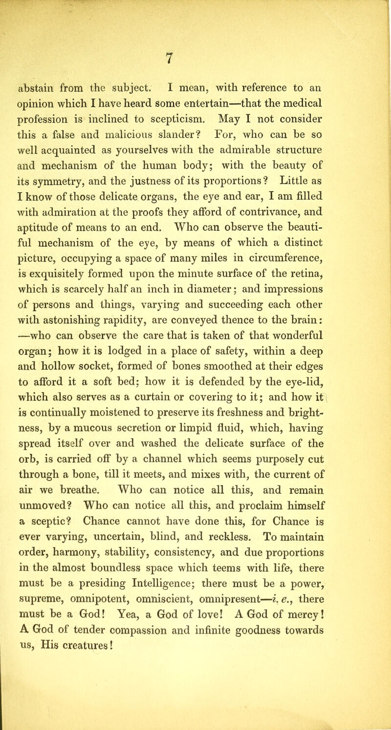abstain from the subject. I mean, with reference to an opinion which I have heard some entertain—that the medical profession is inclined to scepticism. May I not consider this a false and malicious slander? For, who can be so well acquainted as yourselves with the admirable structure and mechanism of the human body; with the beauty of its symmetry, and the justness of its proportions? Little as I know of those delicate organs, the eye and ear, I am filled with admiration at the proofs they afford of contrivance, and aptitude of means to an end. Who can observe the beauti- ful mechanism of the eye, by means of which a distinct picture, occupying a space of many miles in circumference, is exquisitely formed upon the minute surface of the retina, which is scarcely half an inch in diameter; and impressions of persons and things, varying and succeeding each other with astonishing rapidity, are conveyed thence to the brain: —who can observe the care that is taken of that wonderful organ; how it is lodged in a place of safety, within a deep and hollow socket, formed of bones smoothed at their edges to afford it a soft bed; how it is defended by the eye-lid, which also serves as a curtain or covering to it; and how it is continually moistened to preserve its freshness and bright- ness, by a mucous secretion or limpid fluid, which, having spread itself over and washed the delicate surface of the orb, is carried off by a channel which seems purposely cut through a bone, till it meets, and mixes with, the current of air we breathe. Who can notice all this, and remain unmoved? Who can notice all this, and proclaim himself a sceptic? Chance cannot have done this, for Chance is ever varying, uncertain, blind, and reckless. To maintain order, harmony, stability, consistency, and due proportions in the almost boundless space which teems with life, there must be a presiding Intelligence; there must be a power, supreme, omnipotent, omniscient, omnipresent—i. e., there must be a God! Yea, a God of love! A God of mercy! A God of tender compassion and infinite goodness towards us, His creatures!