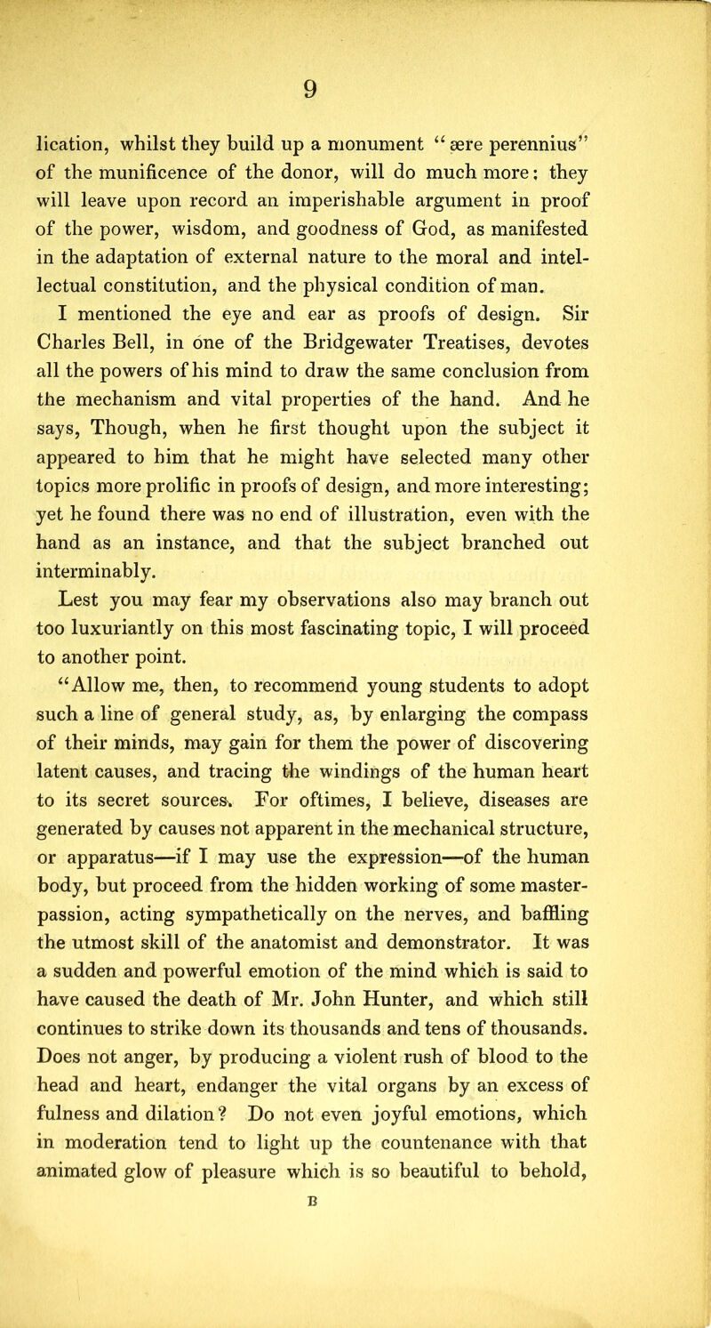 lication, whilst they build up a monument “ sere perennius” of the munificence of the donor, will do much more; they will leave upon record an imperishable argument in proof of the power, wisdom, and goodness of God, as manifested in the adaptation of external nature to the moral and intel- lectual constitution, and the physical condition of man. I mentioned the eye and ear as proofs of design. Sir Charles Bell, in one of the Bridgewater Treatises, devotes all the powers of his mind to draw the same conclusion from the mechanism and vital properties of the hand. And he says, Though, when he first thought upon the subject it appeared to him that he might have selected many other topics more prolific in proofs of design, and more interesting; yet he found there was no end of illustration, even with the hand as an instance, and that the subject branched out interminably. Lest you may fear my observations also may branch out too luxuriantly on this most fascinating topic, I will proceed to another point. “ Allow me, then, to recommend young students to adopt such a line of general study, as, by enlarging the compass of their minds, may gain for them the power of discovering latent causes, and tracing the windings of the human heart to its secret sources. For oftimes, I believe, diseases are generated by causes not apparent in the mechanical structure, or apparatus—if I may use the expression—of the human body, but proceed from the hidden working of some master- passion, acting sympathetically on the nerves, and baffling the utmost skill of the anatomist and demonstrator. It was a sudden and powerful emotion of the mind which is said to have caused the death of Mr. John Hunter, and which still continues to strike down its thousands and tens of thousands. Does not anger, by producing a violent rush of blood to the head and heart, endanger the vital organs by an excess of fulness and dilation? Do not even joyful emotions, which in moderation tend to light up the countenance with that animated glow of pleasure which is so beautiful to behold, B