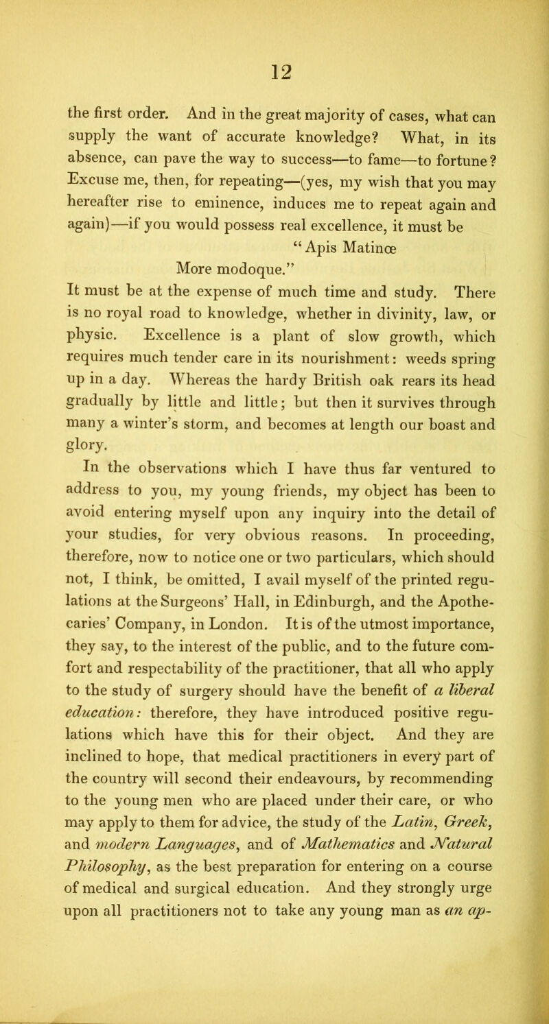 the first order. And in the great majority of cases, what can supply the want of accurate knowledge? What, in its absence, can pave the way to success—to fame—to fortune ? Excuse me, then, for repeating—(yes, my wish that you may hereafter rise to eminence, induces me to repeat again and again)—if you would possess real excellence, it must be “Apis Matinoe More modoque.” It must be at the expense of much time and study. There is no royal road to knowledge, whether in divinity, law, or physic. Excellence is a plant of slow growth, which requires much tender care in its nourishment: weeds spring up in a day. Whereas the hardy British oak rears its head gradually by little and little; but then it survives through many a winter’s storm, and becomes at length our boast and glory. In the observations which I have thus far ventured to address to you, my young friends, my object has been to avoid entering myself upon any inquiry into the detail of your studies, for very obvious reasons. In proceeding, therefore, now to notice one or two particulars, which should not, I think, be omitted, I avail myself of the printed regu- lations at the Surgeons’ Hall, in Edinburgh, and the Apothe- caries’ Company, in London. It is of the utmost importance, they say, to the interest of the public, and to the future com- fort and respectability of the practitioner, that all who apply to the study of surgery should have the benefit of a liberal education: therefore, they have introduced positive regu- lations which have this for their object. And they are inclined to hope, that medical practitioners in every part of the country will second their endeavours, by recommending to the young men who are placed under their care, or who may apply to them for advice, the study of the Latin, Greek, and modern Languages, and of Mathematics and Natural Philosophy, as the best preparation for entering on a course of medical and surgical education. And they strongly urge upon all practitioners not to take any young man as an ap-