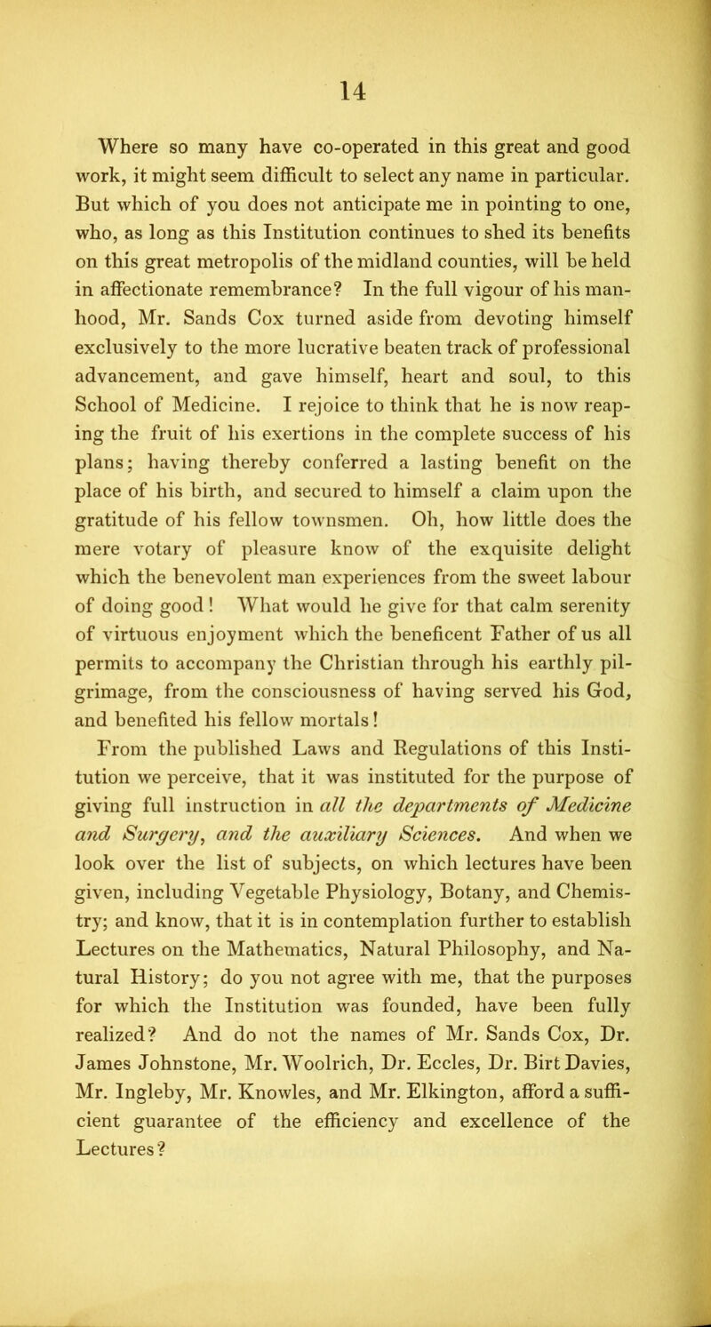 Where so many have co-operated in this great and good work, it might seem difficult to select any name in particular. But which of you does not anticipate me in pointing to one, who, as long as this Institution continues to shed its benefits on this great metropolis of the midland counties, will be held in affectionate remembrance? In the full vigour of his man- hood, Mr. Sands Cox turned aside from devoting himself exclusively to the more lucrative beaten track of professional advancement, and gave himself, heart and soul, to this School of Medicine. I rejoice to think that he is now reap- ing the fruit of his exertions in the complete success of his plans; having thereby conferred a lasting benefit on the place of his birth, and secured to himself a claim upon the gratitude of his fellow townsmen. Oh, how little does the mere votary of pleasure know of the exquisite delight which the benevolent man experiences from the sweet labour of doing good! What would he give for that calm serenity of virtuous enjoyment which the beneficent Father of us all permits to accompany the Christian through his earthly pil- grimage, from the consciousness of having served his God, and benefited his fellow mortals! From the published Laws and Regulations of this Insti- tution we perceive, that it was instituted for the purpose of giving full instruction in all the departments of Medicine and Surgery, and the auxiliary Sciences. And when we look over the list of subjects, on which lectures have been given, including Vegetable Physiology, Botany, and Chemis- try; and know, that it is in contemplation further to establish Lectures on the Mathematics, Natural Philosophy, and Na- tural History; do you not agree with me, that the purposes for which the Institution was founded, have been fully realized? And do not the names of Mr. Sands Cox, Dr. James Johnstone, Mr. Woolrich, Dr. Eccles, Dr. Birt Davies, Mr. Ingleby, Mr. Knowles, and Mr. Elkington, afford a suffi- cient guarantee of the efficiency and excellence of the Lectures ?