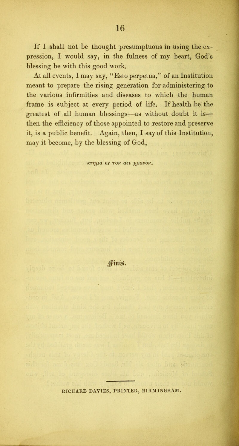 If I shall not be thought presumptuous in using the ex - pression, I would say, in the fulness of my heart, God’s blessing be with this good work. At all events, I may say, “Esto perpetua,” of an Institution meant to prepare the rising generation for administering to the various infirmities and diseases to which the human frame is subject at every period of life. If health be the greatest of all human blessings—as without doubt it is— then the efficiency of those appointed to restore and preserve it, is a public benefit. Again, then, I say of this Institution, may it become, by the blessing of God, KTTJfXa €S TOV ad XpOVOV. dptnte. • 2 RICHARD DAVIES, PRINTER, BIRMINGHAM.
