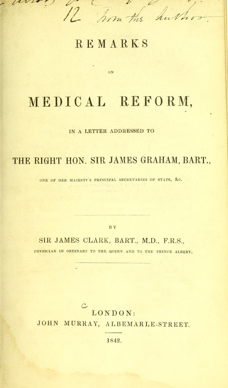 s' t* . & /l . > •/' / REMARK S ON MEDICAL RE FO IN A LETTER ADDRESSED TO THE RIGHT HON. SIR JAMES GRAHAM, BART., ONE OF HER MAJESTY S PRINCIPAL SECRETARIES OF STATE, &C. B Y SIR JAMES CLARK, BART., M.D., F.R.S., PHYSICIAN IN ORDINARY TO THE QUEEN AND TO THE PRINCE ALBERT. r% LONDON: JOHN MURRAY, ALBEMARLE-STREET. ] 842.