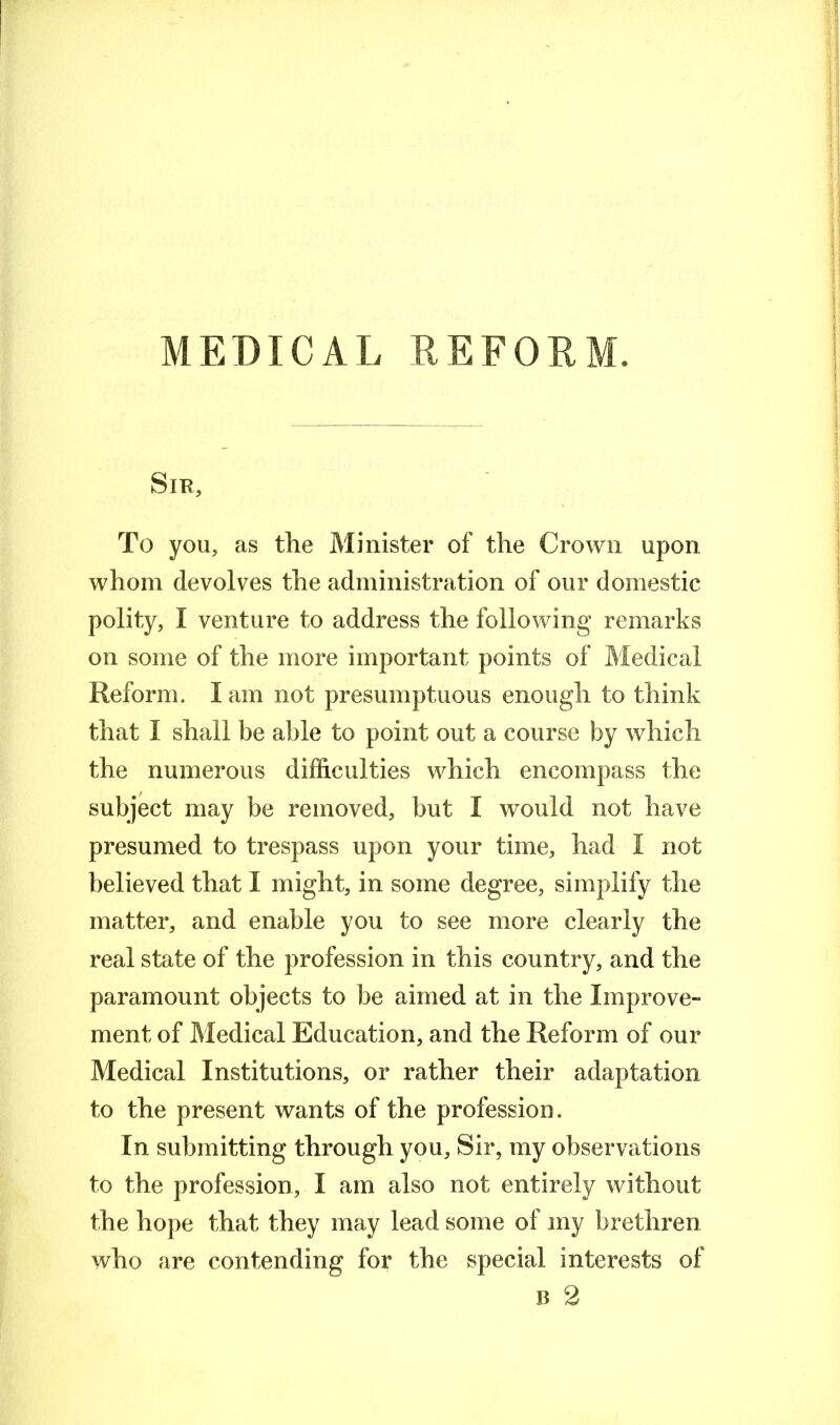 MEDICAL REFORM. Sir, To you, as the Minister of the Crown upon whom devolves the administration of our domestic polity, I venture to address the following remarks on some of the more important points of Medical Reform. I am not presumptuous enough to think that I shall be able to point out a course by which the numerous difficulties which encompass the subject may be removed, but I would not have presumed to trespass upon your time, had I not believed that I might, in some degree, simplify the matter, and enable you to see more clearly the real state of the profession in this country, and the paramount objects to be aimed at in the Improve” ment of Medical Education, and the Reform of our Medical Institutions, or rather their adaptation to the present wants of the profession. In submitting through you. Sir, my observations to the profession, I am also not entirely without the hope that they may lead some of my brethren who are contending for the special interests of