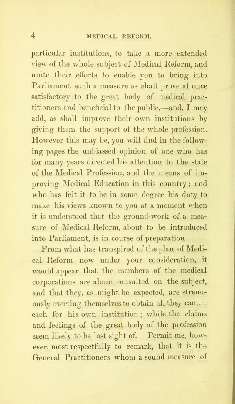 particular institutions, to take a more extended view of the whole subject of Medical Reform, and unite their efforts to enable you to bring into Parliament such a measure as shall prove at once satisfactory to the great body of medical prac- titioners and beneficial to the public,—and, I may add, as shall improve their own institutions by giving them the support of the whole profession. However this may be, you will find in the follow- ing pages the unbiassed opinion of one who has for many years directed his attention to the state of the Medical Profession, and the means of im- proving Medical Education in this country; and who has felt it to be in some degree his duty to make his views known to you at a moment when it is understood that the ground-work of a mea- sure of Medical Reform, about to be introduced into Parliament, is in course of preparation. From what has transpired of the plan of Medi- cal Reform now under your consideration, it would appear that the members of the medical corporations are alone consulted on the subject, and that they, as might lie expected, are strenu- ously exerting themselves to obtain all they can,=— each for his own institution; while the claims and feelings of the great body of the profession seem likely to be lost sight of. Permit me, how- ever, most respectfully to remark, that it is the General Practitioners whom a sound measure of