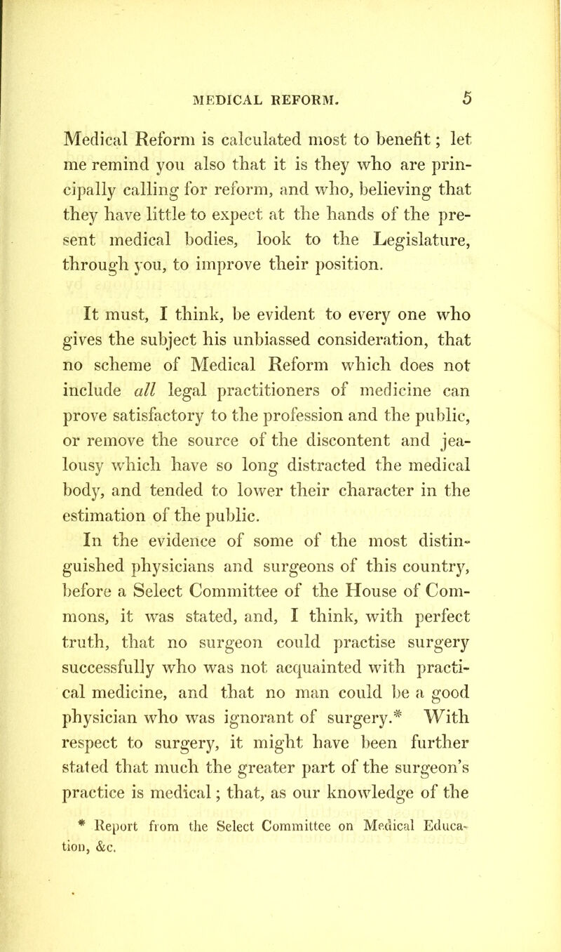 Medical Reform is calculated most to benefit; let me remind you also that it is they who are prin- cipally calling for reform, and who, believing that they have little to expect at the hands of the pre- sent medical bodies, look to the Legislature, through you, to improve their position. It must, I think, be evident to every one who gives the subject his unbiassed consideration, that no scheme of Medical Reform which does not include all legal practitioners of medicine can prove satisfactory to the profession and the public, or remove the source of the discontent and jea- lousy which have so long distracted the medical body, and tended to lower their character in the estimation of the public. In the evidence of some of the most distin- guished physicians and surgeons of this country, before a Select Committee of the House of Com- mons, it was stated, and, I think, with perfect truth, that no surgeon could practise surgery successfully who was not acquainted with practi- cal medicine, and that no man could be a good physician who was ignorant of surgery.# With respect to surgery, it might have been further stated that much the greater part of the surgeon’s practice is medical; that, as our knowledge of the * Report from the Select Committee on Medical Educa- tion, &c.