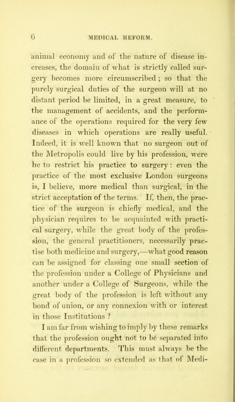 animal economy and of the nature of disease in- creases, the domain of what is strictly called sur- gery becomes more circumscribed ; so that the purely surgical duties of the surgeon will at no distant period be limited, in a great measure, to the management of accidents, and the perform- ance of the operations required for the very few diseases in which operations are really useful. Indeed, it is well known that no surgeon out of the Metropolis could live by his profession, were he to restrict his practice to surgery : even the practice of the most exclusive London surgeons is, I believe, more medical than surgical, in the strict acceptation of the terms. If, then, the prac- tice of the surgeon is chiefly medical, and the physician requires to be acquainted with practi- cal surgery, while the great body of the profes- sion, the general practitioners, necessarily prac- tise both medicine and surgery,—what good reason can be assigned for classing one small section of the profession under a College of Physicians and another under a College of Surgeons, while the great body of the profession is left without any bond of union, or any connexion with or interest in those Institutions ? I am far from wishing to imply by these remarks that the profession ought not to he separated into different departments. This must always be the case in a profession so extended as that of Medi-