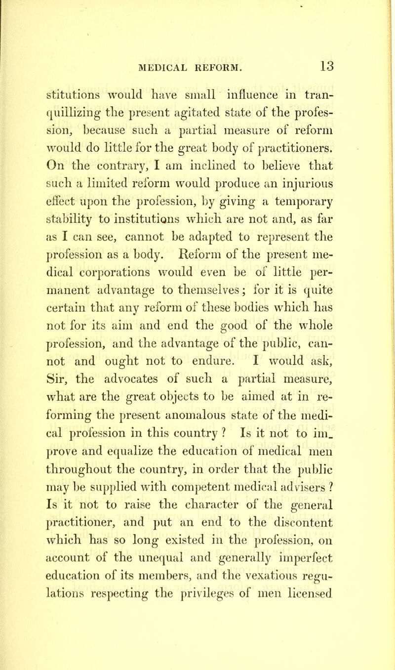 stitutions would have small influence in tran- quillizing the present agitated state of the profes- sion, because such a partial measure of reform would do little for the great body of practitioners. On the contrary, I am inclined to believe that such a limited reform would produce an injurious effect upon the profession, by giving a temporary stability to institutions which are not and, as far as I can see, cannot be adapted to represent the profession as a body. Reform of the present me- dical corporations would even be of little per- manent advantage to themselves; for it is quite certain that any reform of these bodies which has not for its aim and end the good of the whole profession, and the advantage of the public, can- not and ought not to endure. I would ask, Sir, the advocates of such a partial measure, what are the great objects to be aimed at in re- forming the present anomalous state of the medi- cal profession in this country ? Is it not to im_ prove and equalize the education of medical men throughout the country, in order that the public may be supplied with competent medical advisers ? Is it not to raise the character of the general practitioner, and put an end to the discontent which has so long existed in the profession, on account of the unequal and generally imperfect education of its members, and the vexatious regu- lations respecting the privileges of men licensed