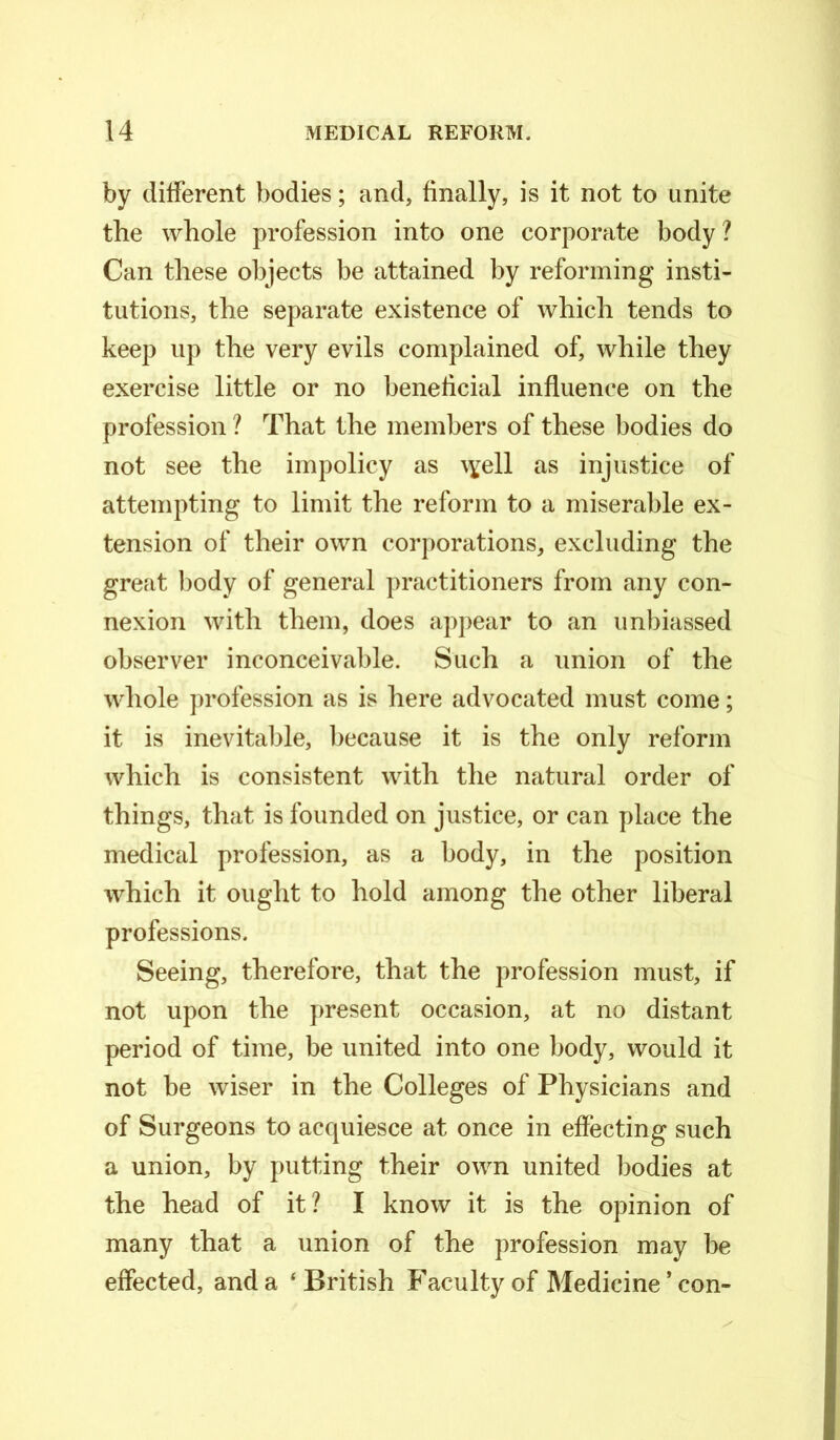 by different bodies; and, finally, is it not to unite the whole profession into one corporate body ? Can these objects be attained by reforming insti- tutions, the separate existence of which tends to keep up the very evils complained of, while they exercise little or no beneficial influence on the profession ? That the members of these bodies do not see the impolicy as \yell as injustice of attempting to limit the reform to a miserable ex- tension of their own corporations, excluding the great body of general practitioners from any con- nexion with them, does appear to an unbiassed observer inconceivable. Such a union of the whole profession as is here advocated must come; it is inevitable, because it is the only reform which is consistent with the natural order of things, that is founded on justice, or can place the medical profession, as a body, in the position which it ought to hold among the other liberal professions. Seeing, therefore, that the profession must, if not upon the present occasion, at no distant period of time, be united into one body, would it not be wiser in the Colleges of Physicians and of Surgeons to acquiesce at once in effecting such a union, by putting their own united bodies at the head of it? I know it is the opinion of many that a union of the profession may be effected, and a ‘British Faculty of Medicine * con-