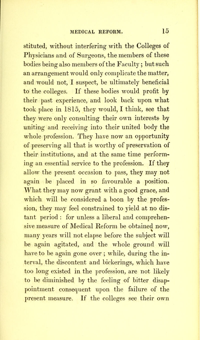 stituted, without interfering with the Colleges of Physicians and of Surgeons, the members of these bodies being also members of the Faculty; but such an arrangement would only complicate the matter, and would not, I suspect, be ultimately beneficial to the colleges. If these bodies would profit by their past experience, and look back upon what took place in 1815, they would, I think, see that they were only consulting their own interests by uniting and receiving into their united body the whole profession. They have now an opportunity of preserving all that is worthy of preservation of their institutions, and at the same time perform- ing an essential service to the profession. If they allow the present occasion to pass, they may not again be placed in so favourable a position. What they may now grant with a good grace, and which will be considered a boon by the profes- sion, they may feel constrained to yield at no dis- tant period : for unless a liberal and comprehen- sive measure of Medical Reform be obtained now, % many years will not elapse before the subject will be again agitated, and the whole ground will have to be again gone over ; while, during the in- terval, the discontent and bickerings, which have too long existed in the profession, are not likely to be diminished by the feeling of bitter disap- pointment consequent upon the failure of the present measure. If the colleges see their own