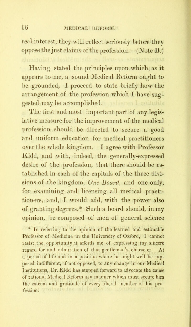 i*eal interest, they will reflect seriously before they oppose the just claims of the profession.— (Note B.) Having stated the principles upon which, as it appears to me, a sound Medical Reform ought to be grounded, I proceed to state briefly how the arrangement of the profession which I have sug- gested may be accomplished. The first and most important part of any legis- lative measure for the improvement of the medical profession should be directed to secure a good and uniform education for medical practitioners over the whole kingdom. I agree with Professor Kidd, and with, indeed, the generally-expressed desire of the profession, that there should be es- tablished in each of the capitals of the three divi- sions of the kingdom, One Board, and one only, for examining and licensing all medical practi- tioners, and, I would add, with the power also of granting degrees.* Such a board should, in my opinion, be composed of men of general science * In referring to the opinion of the learned and estimable Professor of Medicine in the University of Oxford, I cannot resist the opportunity it affords me of expressing my sincere regard for and admiration of that gentleman’s character. At a period of life and in a position where he might well be sup- posed indifferent, if not opposed, to any change in our Medical Institutions, Dr. Kidd has stepped forward to advocate the cause of rational Medical Reform in a manner which must secure him the esteem and gratitude of every liberal member of his pro- fession.