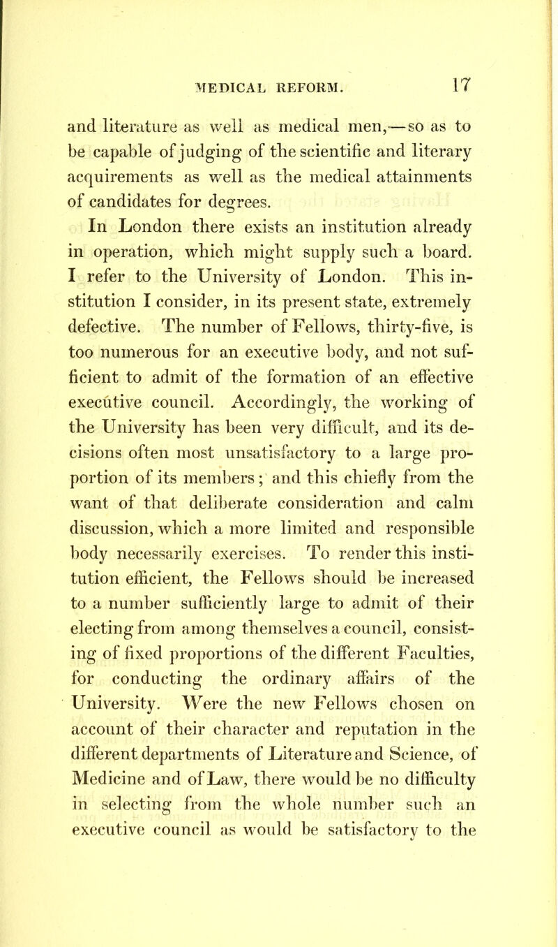 and literature as well as medical men,—so as to be capable of judging of the scientific and literary acquirements as well as the medical attainments of candidates for degrees. In London there exists an institution already in operation, which might supply such a board. I refer to the University of London. This in- stitution I consider, in its present state, extremely defective. The number of Fellows, thirty-five, is too numerous for an executive body, and not suf- ficient to admit of the formation of an effective executive council. Accordingly, the working of the University has been very difficult, and its de- cisions often most unsatisfactory to a large pro- portion of its members ; and this chiefly from the want of that deliberate consideration and calm discussion, which a more limited and responsible body necessarily exercises. To render this insti- tution efficient, the Fellows should lie increased to a number sufficiently large to admit of their electing from among themselves a council, consist- ing of fixed proportions of the different Faculties, for conducting the ordinary affairs of the University. Were the new Fellows chosen on account of their character and reputation in the different departments of Literature and Science, of Medicine and of Law, there would be no difficulty in selecting from the whole number such an executive council as would be satisfactory to the