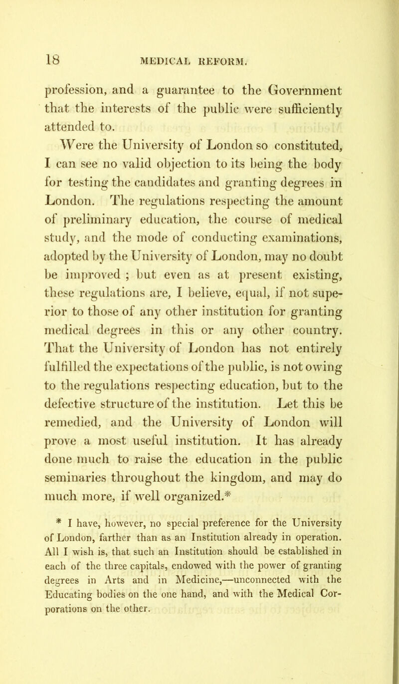 profession, and a guarantee to the Government that the interests of the public were sufficiently attended to. Were the University of London so constituted, I can see no valid objection to its being the body for testing the candidates and granting degrees in London. The regulations respecting the amount of preliminary education, the course of medical study, and the mode of conducting examinations, adopted by the University of London, may no doubt be improved ; but even as at present existing, these regulations are, I believe, equal, if not supe- rior to those of any other institution for granting medical degrees in this or any other country. That the University of London has not entirely fulfilled the expectations of the public, is not owing to the regulations respecting education, hut to the defective structure of the institution. Let this be remedied, and the University of London will prove a most useful institution. It has already done much to raise the education in the public seminaries throughout the kingdom, and may do much more, if well organized.* * I have, however, no special preference for the University of London, farther than as an Institution already in operation. All I wish is, that such an Institution should be established in each of the three capitals, endowed with the power of granting degrees in Arts and in Medicine,—unconnected with the Educating bodies on the one hand, and with the Medical Cor- porations on the other.