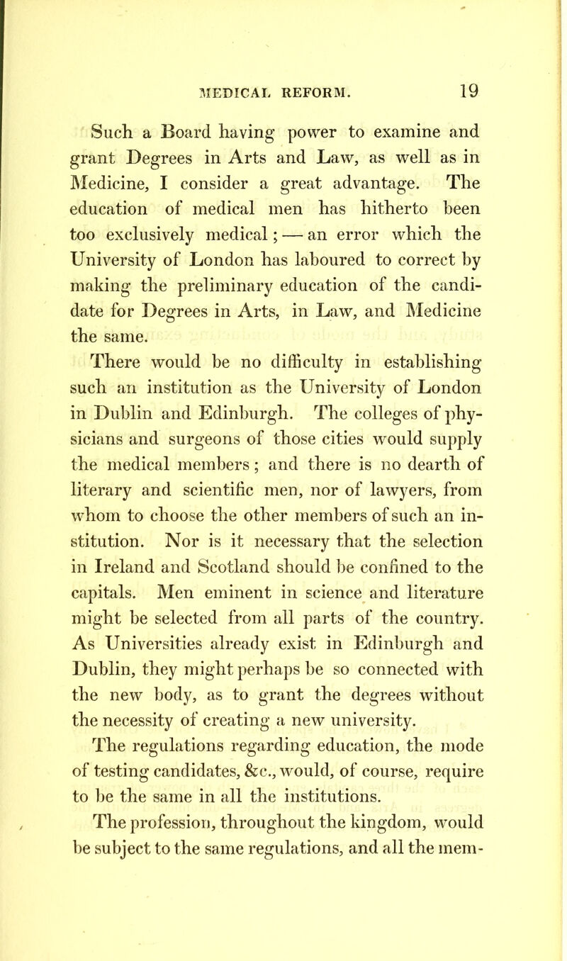 Such a Board having power to examine and grant Degrees in Arts and Law, as well as in Medicine, I consider a great advantage. The education of medical men has hitherto been too exclusively medical; — an error which the University of London has laboured to correct by making the preliminary education of the candi- date for Degrees in Arts, in Law, and Medicine the same. There would be no difficulty in establishing such an institution as the University of London in Dublin and Edinburgh. The colleges of phy- sicians and surgeons of those cities would supply the medical members; and there is no dearth of literary and scientific men, nor of lawyers, from whom to choose the other members of such an in- stitution. Nor is it necessary that the selection in Ireland and Scotland should be confined to the capitals. Men eminent in science and literature might be selected from all parts of the country. As Universities already exist in Edinburgh and Dublin, they might perhaps be so connected with the new body, as to grant the degrees without the necessity of creating a new university. The regulations regarding education, the mode of testing candidates, &c., would, of course, require to be the same in all the institutions. The profession, throughout the kingdom, would be subject to the same regulations, and all the mem-