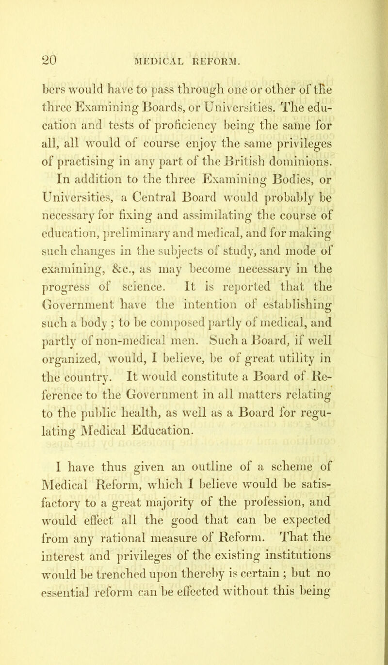 bers would have to pass through one or other of the three Examining Boards, or Universities. The edu- cation and tests of proficiency being the same for all, all would of course enjoy the same privileges of practising in any part of the British dominions. In addition to the three Examining Bodies, or Universities, a Central Board would probably be necessary for fixing and assimilating the course of education, preliminary and medical, and for making such changes in the subjects of study, and mode of examining, &c., as may become necessary in the progress of science. It is reported that the Government have the intention of establishing such a body ; to be composed partly of medical, and partly of non-medical men. Such a Board, if well organized, would, I believe, be of great utility in the country. It would constitute a Board of Re- ference to the Government in all matters relating to the public health, as well as a Board for regu- lating Medical Education. I have thus given an outline of a scheme of Medical Reform, which I believe would be satis- factory to a great majority of the profession, and would effect all the good that can be expected from any rational measure of Reform. That the interest and privileges of the existing institutions would be trenched upon thereby is certain ; but no essential reform can be effected without this being