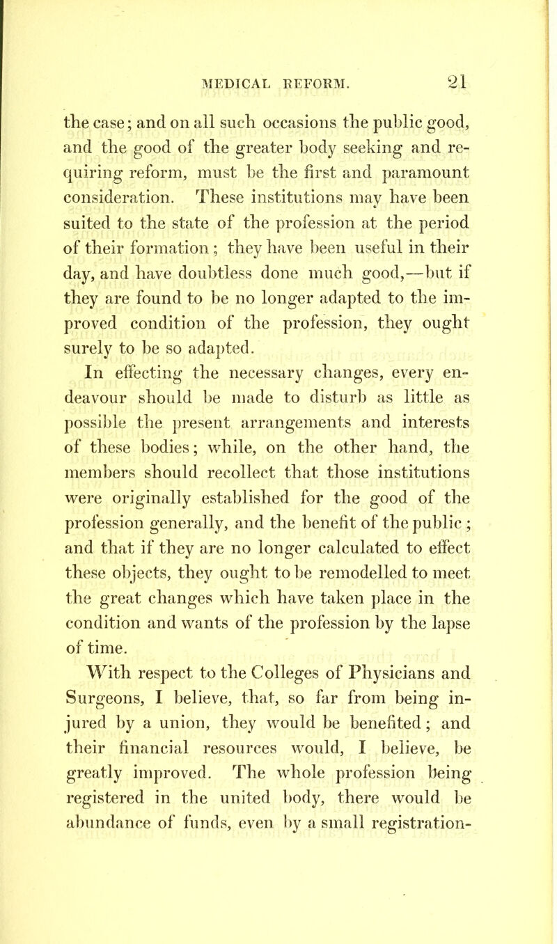 the ease; and on all such occasions the public good, and the good of the greater body seeking and re- quiring reform, must be the first and paramount consideration. These institutions may have been suited to the state of the profession at the period of their formation ; they have been useful in their day, and have doubtless done much good,—but if they are found to be no longer adapted to the im- proved condition of the profession, they ought surely to be so adapted. In effecting the necessary changes, every en- deavour should be made to disturb as little as possible the present arrangements and interests of these bodies; while, on the other hand, the members should recollect that those institutions were originally established for the good of the profession generally, and the benefit of the public ; and that if they are no longer calculated to effect these objects, they ought to be remodelled to meet the great changes which have taken place in the condition and wants of the profession by the lapse of time. With respect to the Colleges of Physicians and Surgeons, I believe, that, so far from being in- jured by a union, they would be benefited; and their financial resources would, I believe, be greatly improved. The whole profession being registered in the united body, there would be abundance of funds, even by a small registration-