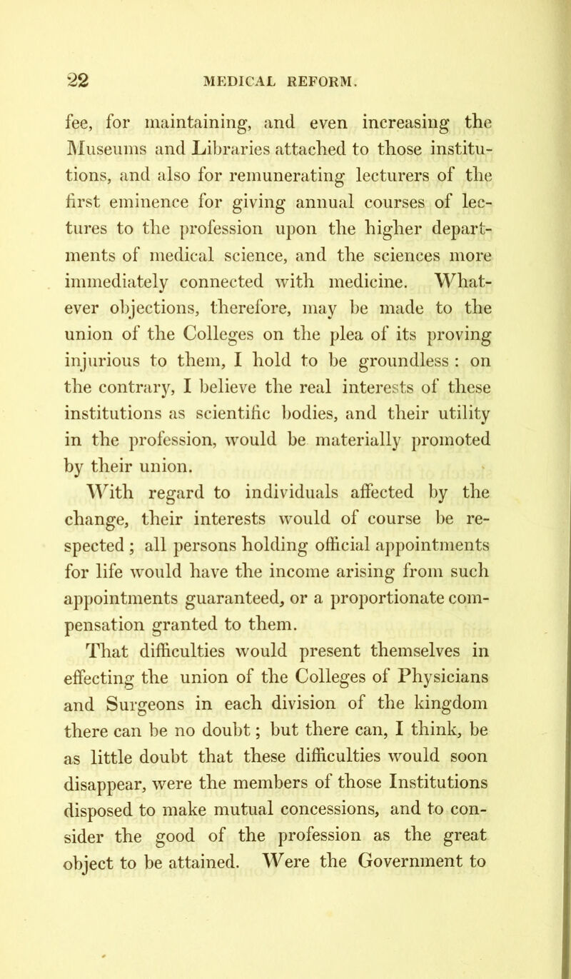 fee, for maintaining, and even increasing the Museums and Libraries attached to those institu- tions, and also for remunerating lecturers of the first eminence for giving annual courses of lec- tures to the profession upon the higher depart- ments of medical science, and the sciences more immediately connected with medicine. What- ever objections, therefore, may be made to the union of the Colleges on the plea of its proving injurious to them, I hold to be groundless : on the contrary, I believe the real interests of these institutions as scientific bodies, and their utility in the profession, would be materially promoted by their union. With regard to individuals affected by the change, their interests would of course be re- spected ; all persons holding official appointments for life would have the income arising from such appointments guaranteed, or a proportionate com- pensation granted to them. That difficulties would present themselves in effecting the union of the Colleges of Physicians and Surgeons in each division of the kingdom there can be no doubt; but there can, I think, be as little doubt that these difficulties would soon disappear, were the members of those Institutions disposed to make mutual concessions, and to con- sider the good of the profession as the great object to be attained. Were the Government to