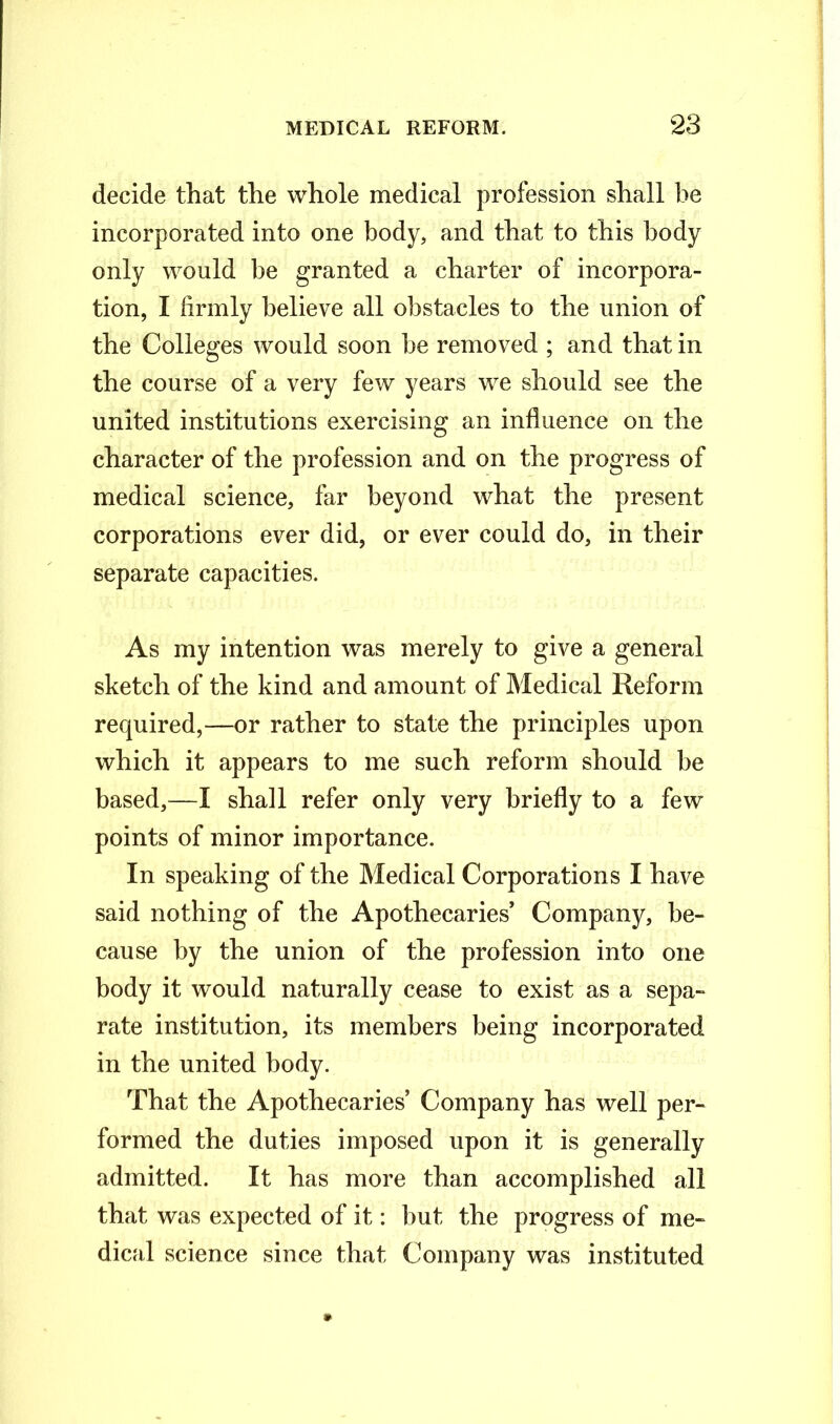 decide that the whole medical profession shall be incorporated into one body, and that to this body only would be granted a charter of incorpora- tion, I firmly believe all obstacles to the union of the Colleges would soon he removed ; and that in the course of a very few years we should see the united institutions exercising an influence on the character of the profession and on the progress of medical science, far beyond what the present corporations ever did, or ever could do, in their separate capacities. As my intention was merely to give a general sketch of the kind and amount of Medical Reform required,—or rather to state the principles upon which it appears to me such reform should be based,—I shall refer only very briefly to a few points of minor importance. In speaking of the Medical Corporations I have said nothing of the Apothecaries’ Company, be- cause by the union of the profession into one body it would naturally cease to exist as a sepa- rate institution, its members being incorporated in the united body. That the Apothecaries’ Company has well per- formed the duties imposed upon it is generally admitted. It has more than accomplished all that was expected of it: but the progress of me- dical science since that Company was instituted