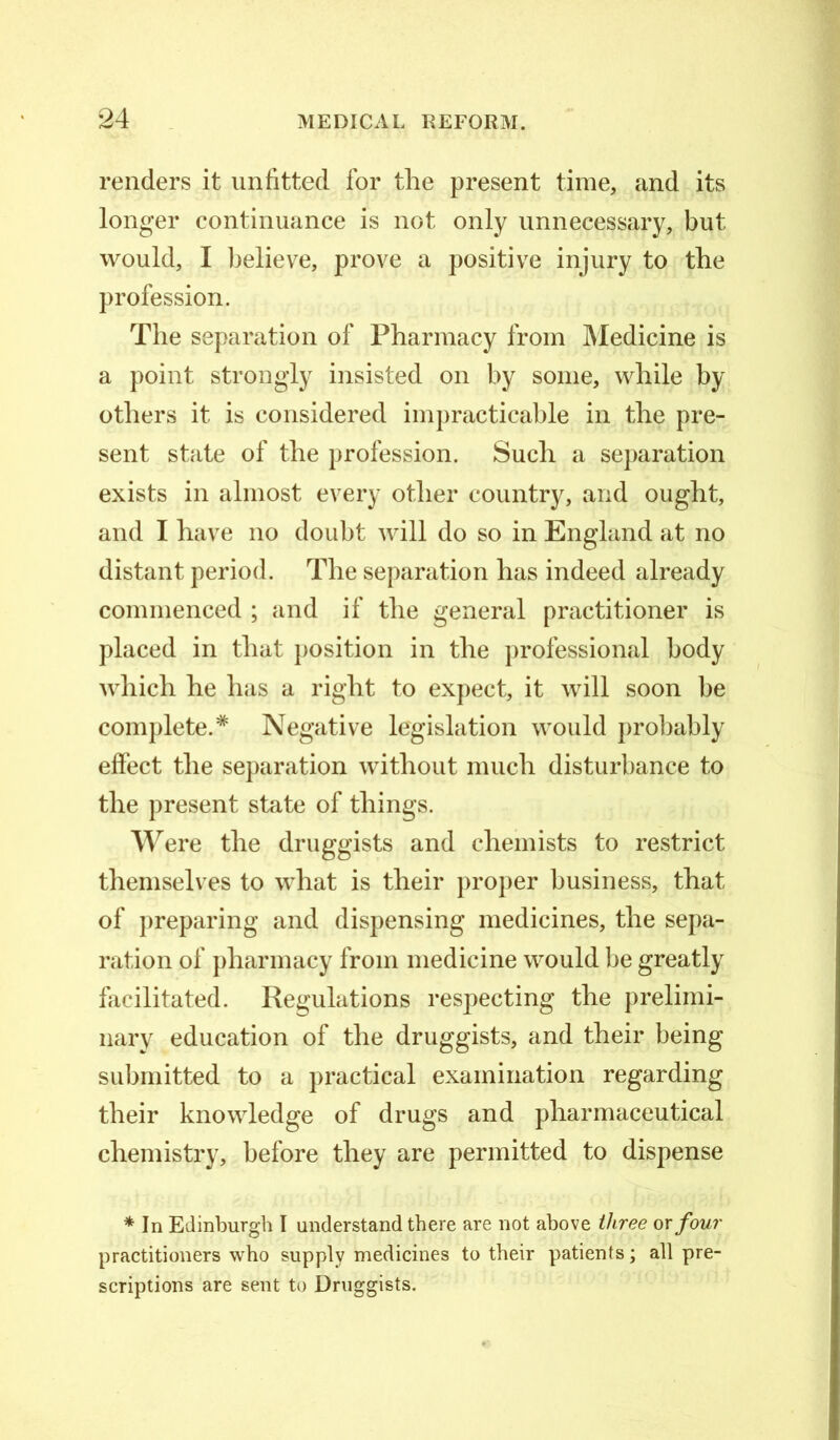 renders it unfitted for the present time, and its longer continuance is not only unnecessary, but would, I believe, prove a positive injury to the profession. The separation of Pharmacy from Medicine is a point strongly insisted on by some, while by others it is considered impracticable in the pre- sent state of the profession. Such a separation exists in almost every other country, and ought, and I have no doubt will do so in England at no distant period. The separation has indeed already commenced ; and if the general practitioner is placed in that position in the professional body which he has a right to expect, it will soon be complete.* Negative legislation would probably effect the separation without much disturbance to the present state of things. Were the druggists and chemists to restrict themselves to what is their proper business, that of preparing and dispensing medicines, the sepa- ration of pharmacy from medicine would be greatly facilitated. Regulations respecting the prelimi- nary education of the druggists, and their being submitted to a practical examination regarding their knowledge of drugs and pharmaceutical chemistry, before they are permitted to dispense * In Edinburgh I understand there are not above three or four practitioners who supply medicines to their patients; all pre- scriptions are sent to Druggists.