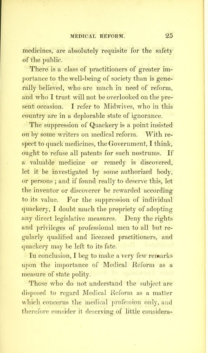 medicines, are absolutely requisite for the safety of the public. There is a class of practitioners of greater im- portance to the well-being of society than is gene- rally believed, who are much in need of reform, and who I trust will not be overlooked on the pre- sent occasion. I refer to Midwives, who in this country are in a deplorable state of ignorance. The suppression of Quackery is a point insisted on by some writers on medical reform. With re- spect to quack medicines, the Government, I think, ought to refuse all patents for such nostrums. If a valuable medicine or remedy is discovered, let it be investigated by some authorized body, or persons ; and if found really to deserve this, let the inventor or discoverer be rewarded according to its value. For the suppression of individual quackery, I doubt much the propriety of adopting any direct legislative measures. Deny the rights and privileges of professional men to all but re- gularly qualified and licensed practitioners, and quackery may be left to its bite. In conclusion, I beg to make a very few remarks upon the importance of Medical Reform as a measure of state polity. Those who do not understand the subject are disposed to regard Medical Reform as a matter which concerns the medical profession only, and therefore consider it deserving of little considera-