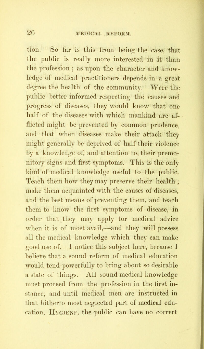 tion. So far is this from being the case, that the public is really more interested in it than the profession ; as upon the character and know- ledge of medical practitioners depends in a great degree the health of the community. Were the public better informed respecting the causes and progress of diseases, they would know that one half of the diseases with which mankind are af- flicted might be prevented by common prudence, and that when diseases make their attack they might generally be deprived of half their violence by a knowledge of, and attention to, their premo- nitory signs and first symptoms. This is the only kind of medical knowledge useful to the public. Teach them how they may preserve their health ; make them acquainted with the causes of diseases, and the best means of preventing them, and teach them to know the first symptoms of disease, in order that they may apply for medical advice when it is of most avail,—and they will possess all the medical knowledge which they can make good use of. I notice this subject here, because I believe that a sound reform of medical education would tend powerfully to bring about so desirable a state of things. All sound medical knowledge must proceed from the profession in the first in- stance, and until medical men are instructed in that hitherto most neglected part of medical edu- cation, Hygiene, the public can have no correct