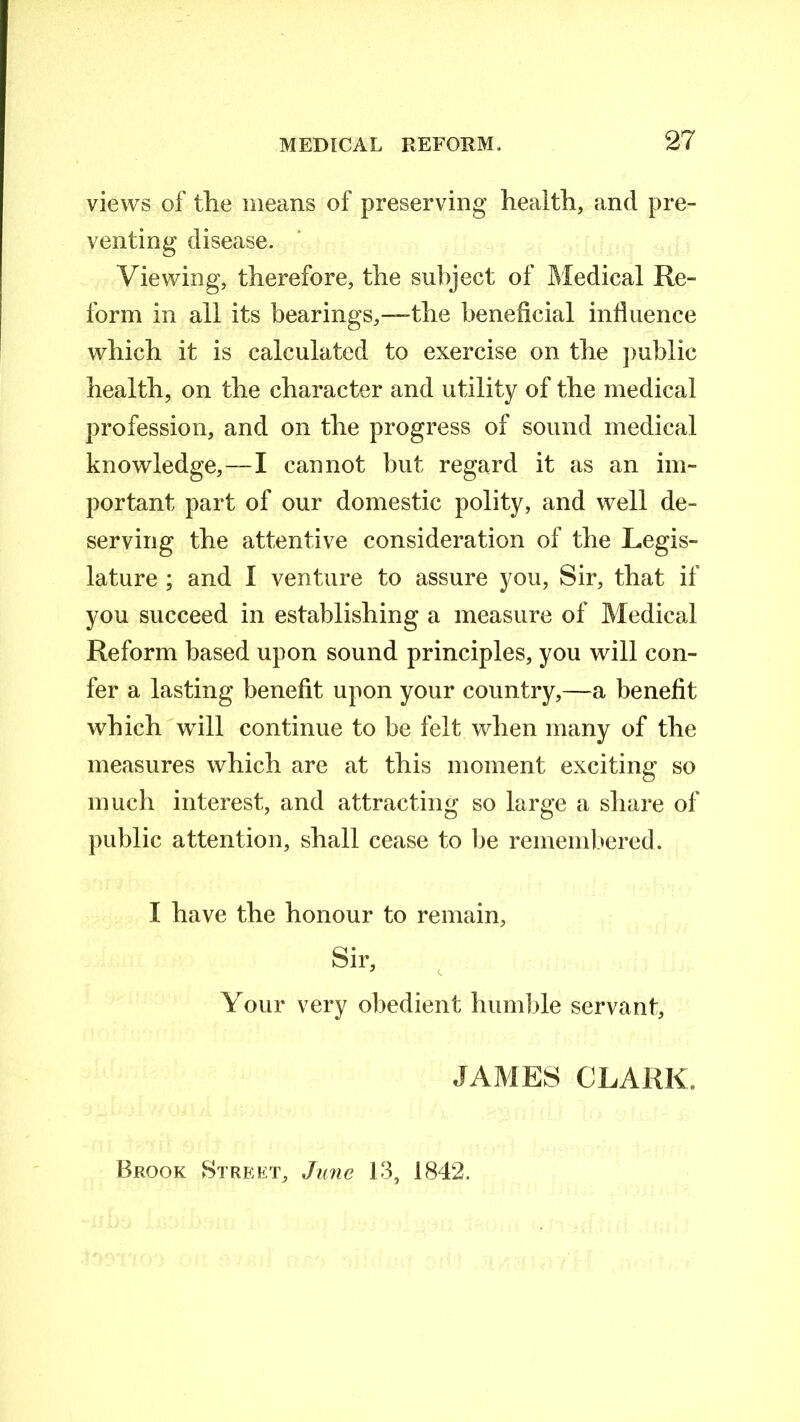 views of the means of preserving health, and pre- venting disease. Viewing, therefore, the subject of Medical Re- form in all its bearings,—-the beneficial influence which it is calculated to exercise on the public health, on the character and utility of the medical profession, and on the progress of sound medical knowledge,—I cannot but regard it as an im- portant part of our domestic polity, and well de- serving the attentive consideration of the Legis- lature ; and I venture to assure you, Sir, that if you succeed in establishing a measure of Medical Reform based upon sound principles, you will con- fer a lasting benefit upon your country,—a benefit which will continue to be felt when many of the measures which are at this moment exciting so much interest, and attracting so large a share of public attention, shall cease to lie remembered. I have the honour to remain, Sir, Your very obedient humble servant, JAMES CLARK. Brook Street, June 13, 1842.