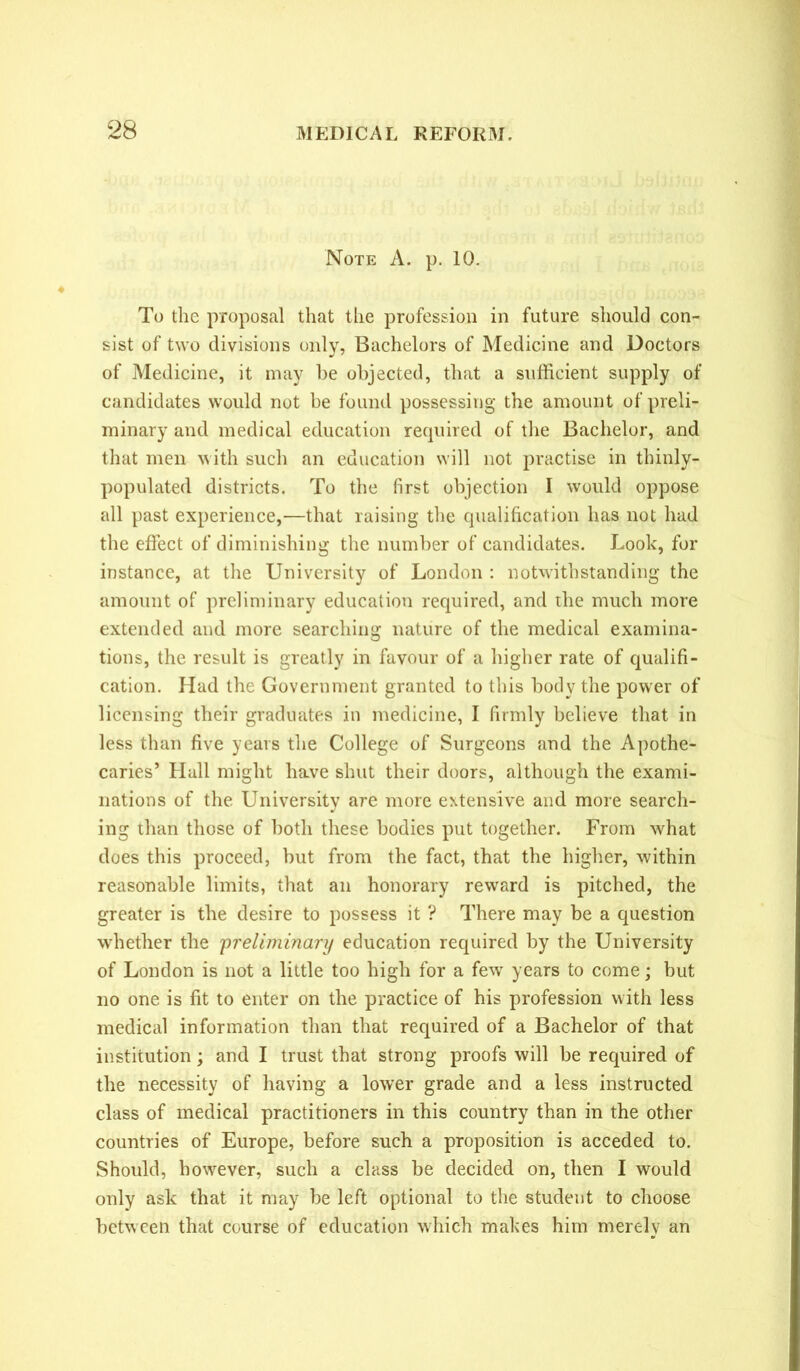 Note A. p. 10. To the proposal that the profession in future should con- sist of two divisions only, Bachelors of Medicine and Doctors of Medicine, it may he objected, that a sufficient supply of candidates would not be found possessing the amount of preli- minary and medical education required of the Bachelor, and that men with such an education will not practise in thinly- populated districts. To the first objection I would oppose all past experience,—that raising the qualification has not had the effect of diminishing the number of candidates. Look, for instance, at the University of London : notwithstanding the amount of preliminary education required, and the much more extended and more searching nature of the medical examina- tions, the result is greatly in favour of a higher rate of qualifi- cation. Had the Government granted to this body the power of licensing their graduates in medicine, I firmly believe that in less than five years the College of Surgeons and the Apothe- caries’ Flail might have shut their doors, although the exami- nations of the University are more extensive and more search- ing than those of both these bodies put together. From what does this proceed, but from the fact, that the higher, within reasonable limits, that an honorary reward is pitched, the greater is the desire to possess it ? There may be a question whether the preliminary education required by the University of London is not a little too high for a few years to come; but no one is fit to enter on the practice of his profession with less medical information than that required of a Bachelor of that institution; and I trust that strong proofs will be required of the necessity of having a lower grade and a less instructed class of medical practitioners in this country than in the other countries of Europe, before such a proposition is acceded to. Should, however, such a class be decided on, then I would only ask that it may be left optional to the student to choose between that course of education which makes him merely an